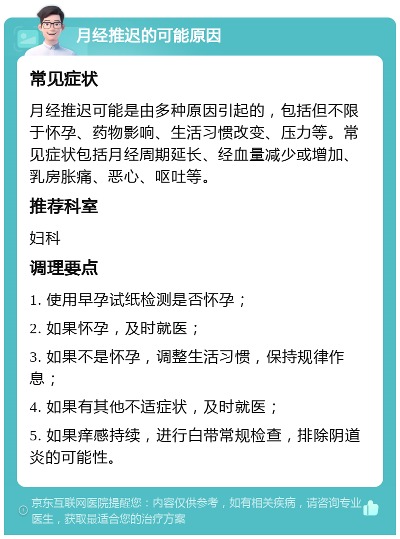 月经推迟的可能原因 常见症状 月经推迟可能是由多种原因引起的，包括但不限于怀孕、药物影响、生活习惯改变、压力等。常见症状包括月经周期延长、经血量减少或增加、乳房胀痛、恶心、呕吐等。 推荐科室 妇科 调理要点 1. 使用早孕试纸检测是否怀孕； 2. 如果怀孕，及时就医； 3. 如果不是怀孕，调整生活习惯，保持规律作息； 4. 如果有其他不适症状，及时就医； 5. 如果痒感持续，进行白带常规检查，排除阴道炎的可能性。