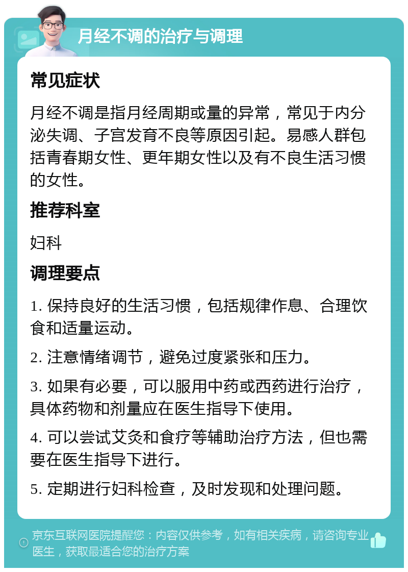 月经不调的治疗与调理 常见症状 月经不调是指月经周期或量的异常，常见于内分泌失调、子宫发育不良等原因引起。易感人群包括青春期女性、更年期女性以及有不良生活习惯的女性。 推荐科室 妇科 调理要点 1. 保持良好的生活习惯，包括规律作息、合理饮食和适量运动。 2. 注意情绪调节，避免过度紧张和压力。 3. 如果有必要，可以服用中药或西药进行治疗，具体药物和剂量应在医生指导下使用。 4. 可以尝试艾灸和食疗等辅助治疗方法，但也需要在医生指导下进行。 5. 定期进行妇科检查，及时发现和处理问题。