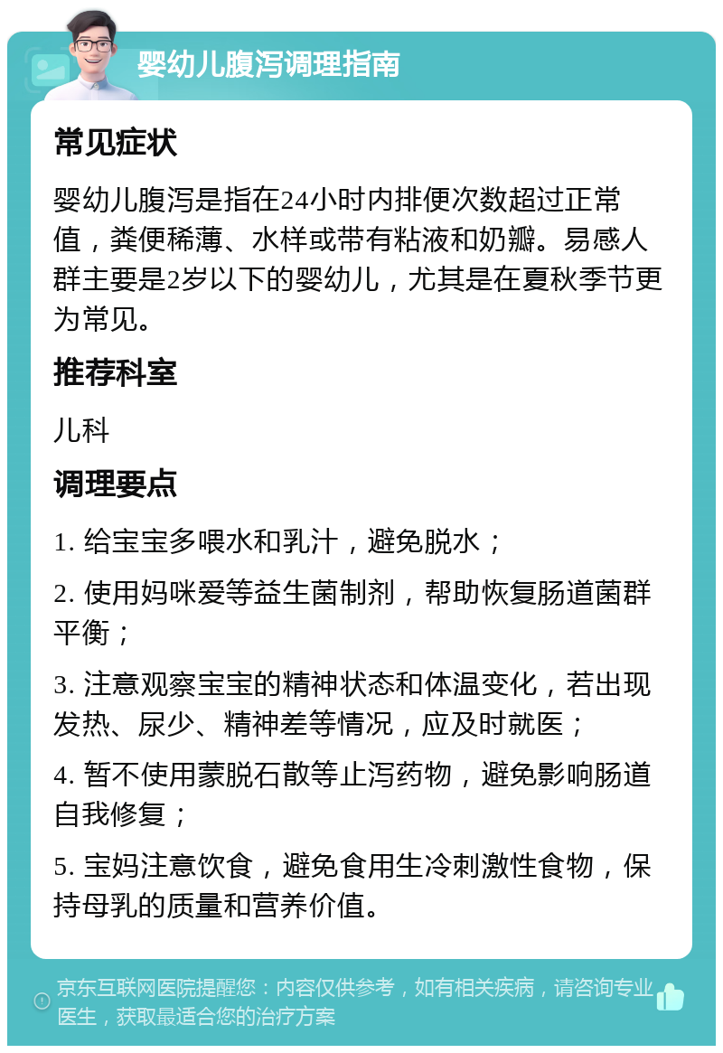 婴幼儿腹泻调理指南 常见症状 婴幼儿腹泻是指在24小时内排便次数超过正常值，粪便稀薄、水样或带有粘液和奶瓣。易感人群主要是2岁以下的婴幼儿，尤其是在夏秋季节更为常见。 推荐科室 儿科 调理要点 1. 给宝宝多喂水和乳汁，避免脱水； 2. 使用妈咪爱等益生菌制剂，帮助恢复肠道菌群平衡； 3. 注意观察宝宝的精神状态和体温变化，若出现发热、尿少、精神差等情况，应及时就医； 4. 暂不使用蒙脱石散等止泻药物，避免影响肠道自我修复； 5. 宝妈注意饮食，避免食用生冷刺激性食物，保持母乳的质量和营养价值。