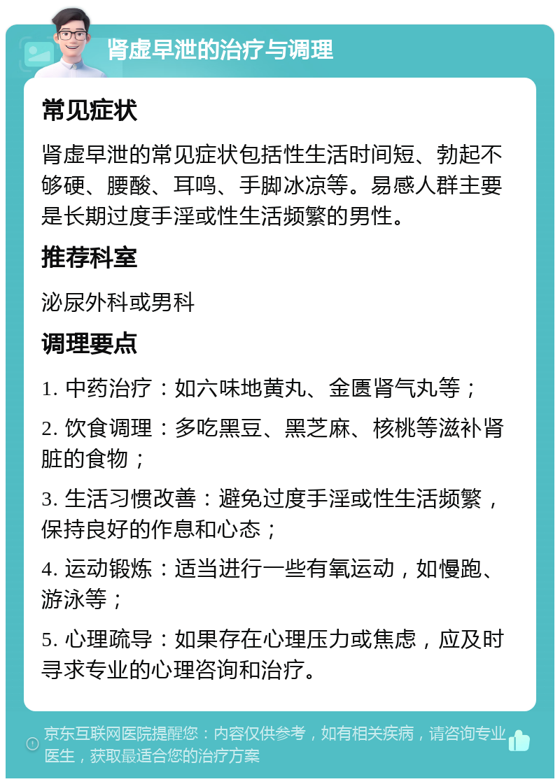 肾虚早泄的治疗与调理 常见症状 肾虚早泄的常见症状包括性生活时间短、勃起不够硬、腰酸、耳鸣、手脚冰凉等。易感人群主要是长期过度手淫或性生活频繁的男性。 推荐科室 泌尿外科或男科 调理要点 1. 中药治疗：如六味地黄丸、金匮肾气丸等； 2. 饮食调理：多吃黑豆、黑芝麻、核桃等滋补肾脏的食物； 3. 生活习惯改善：避免过度手淫或性生活频繁，保持良好的作息和心态； 4. 运动锻炼：适当进行一些有氧运动，如慢跑、游泳等； 5. 心理疏导：如果存在心理压力或焦虑，应及时寻求专业的心理咨询和治疗。