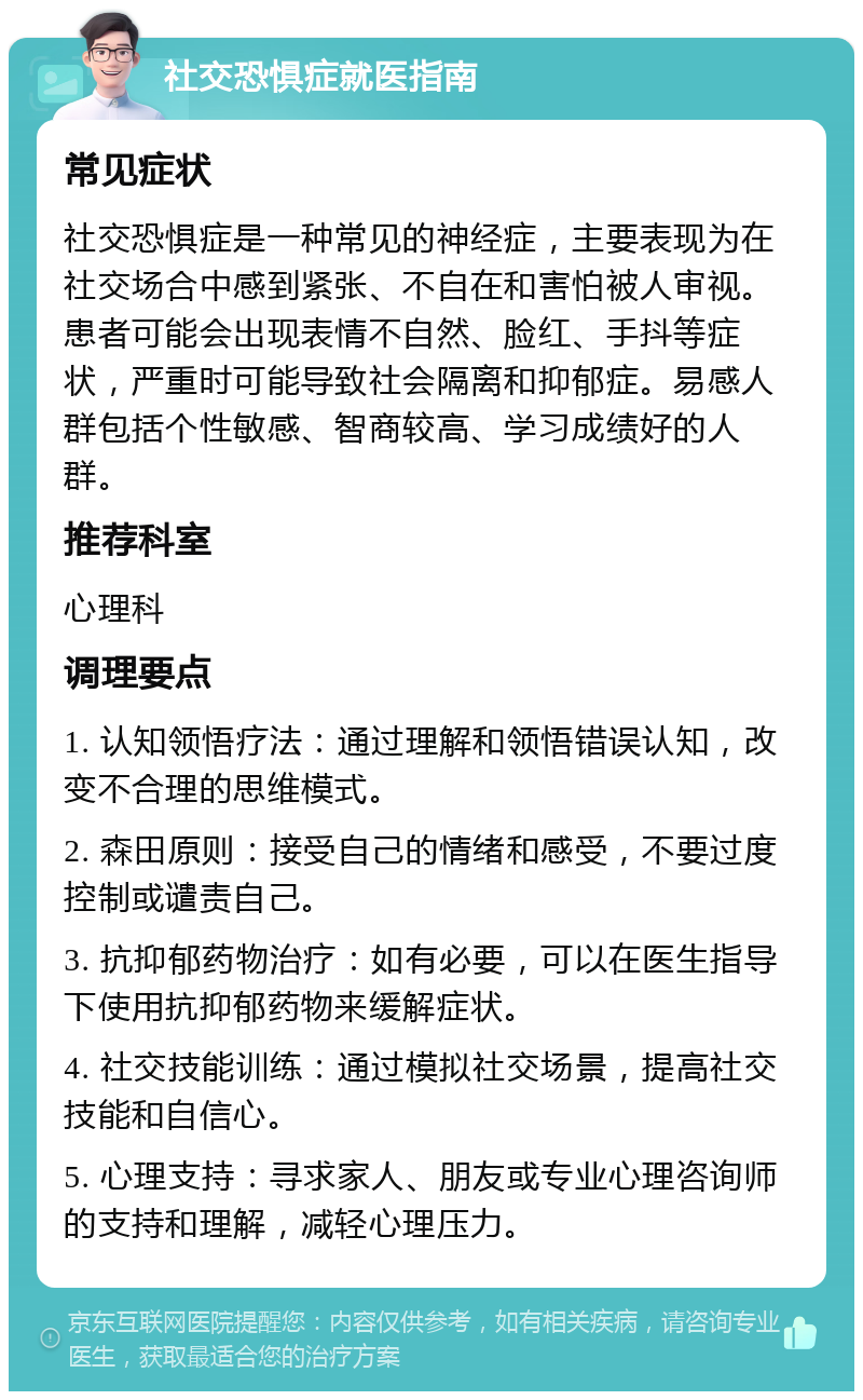 社交恐惧症就医指南 常见症状 社交恐惧症是一种常见的神经症，主要表现为在社交场合中感到紧张、不自在和害怕被人审视。患者可能会出现表情不自然、脸红、手抖等症状，严重时可能导致社会隔离和抑郁症。易感人群包括个性敏感、智商较高、学习成绩好的人群。 推荐科室 心理科 调理要点 1. 认知领悟疗法：通过理解和领悟错误认知，改变不合理的思维模式。 2. 森田原则：接受自己的情绪和感受，不要过度控制或谴责自己。 3. 抗抑郁药物治疗：如有必要，可以在医生指导下使用抗抑郁药物来缓解症状。 4. 社交技能训练：通过模拟社交场景，提高社交技能和自信心。 5. 心理支持：寻求家人、朋友或专业心理咨询师的支持和理解，减轻心理压力。