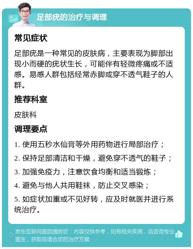 足部疣的治疗与调理 常见症状 足部疣是一种常见的皮肤病，主要表现为脚部出现小而硬的疣状生长，可能伴有轻微疼痛或不适感。易感人群包括经常赤脚或穿不透气鞋子的人群。 推荐科室 皮肤科 调理要点 1. 使用五秒水仙膏等外用药物进行局部治疗； 2. 保持足部清洁和干燥，避免穿不透气的鞋子； 3. 加强免疫力，注意饮食均衡和适当锻炼； 4. 避免与他人共用鞋袜，防止交叉感染； 5. 如症状加重或不见好转，应及时就医并进行系统治疗。