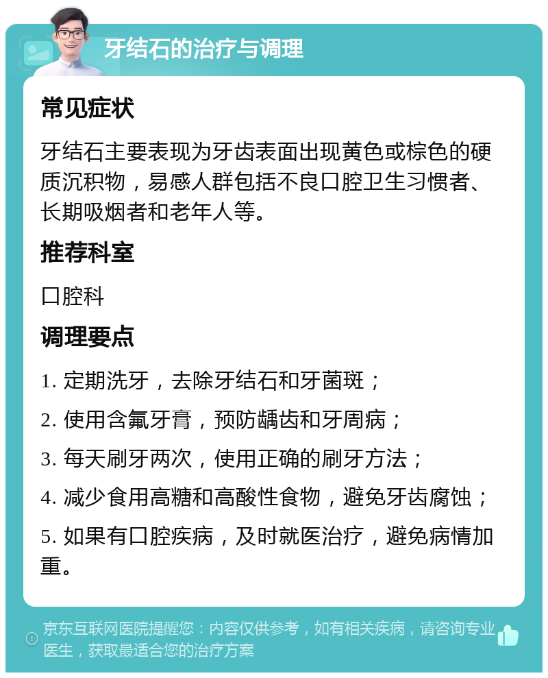 牙结石的治疗与调理 常见症状 牙结石主要表现为牙齿表面出现黄色或棕色的硬质沉积物，易感人群包括不良口腔卫生习惯者、长期吸烟者和老年人等。 推荐科室 口腔科 调理要点 1. 定期洗牙，去除牙结石和牙菌斑； 2. 使用含氟牙膏，预防龋齿和牙周病； 3. 每天刷牙两次，使用正确的刷牙方法； 4. 减少食用高糖和高酸性食物，避免牙齿腐蚀； 5. 如果有口腔疾病，及时就医治疗，避免病情加重。