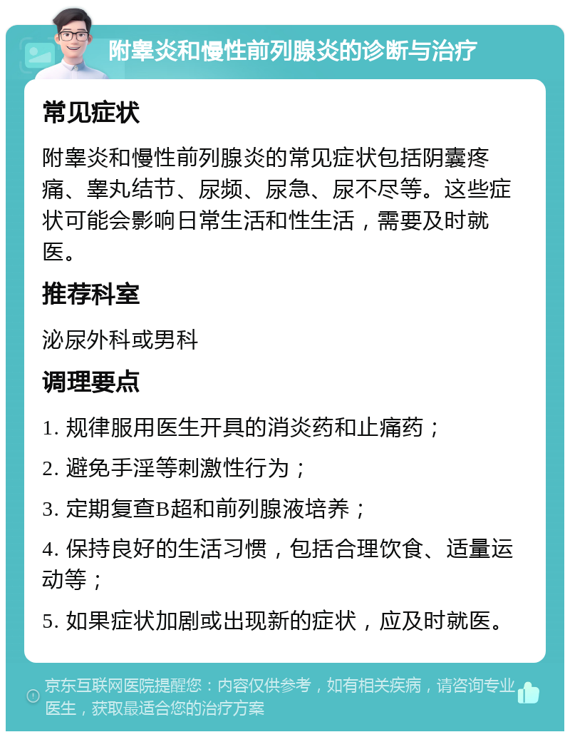 附睾炎和慢性前列腺炎的诊断与治疗 常见症状 附睾炎和慢性前列腺炎的常见症状包括阴囊疼痛、睾丸结节、尿频、尿急、尿不尽等。这些症状可能会影响日常生活和性生活，需要及时就医。 推荐科室 泌尿外科或男科 调理要点 1. 规律服用医生开具的消炎药和止痛药； 2. 避免手淫等刺激性行为； 3. 定期复查B超和前列腺液培养； 4. 保持良好的生活习惯，包括合理饮食、适量运动等； 5. 如果症状加剧或出现新的症状，应及时就医。