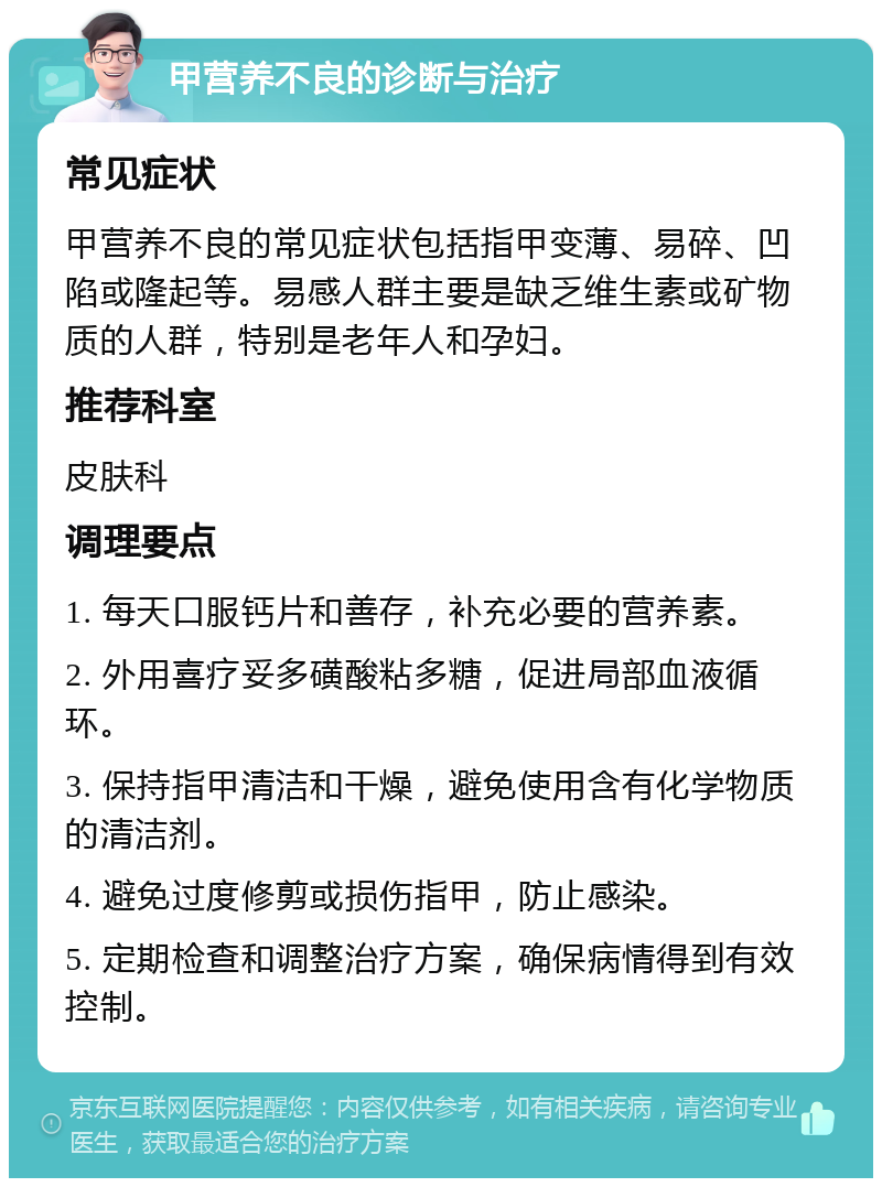 甲营养不良的诊断与治疗 常见症状 甲营养不良的常见症状包括指甲变薄、易碎、凹陷或隆起等。易感人群主要是缺乏维生素或矿物质的人群，特别是老年人和孕妇。 推荐科室 皮肤科 调理要点 1. 每天口服钙片和善存，补充必要的营养素。 2. 外用喜疗妥多磺酸粘多糖，促进局部血液循环。 3. 保持指甲清洁和干燥，避免使用含有化学物质的清洁剂。 4. 避免过度修剪或损伤指甲，防止感染。 5. 定期检查和调整治疗方案，确保病情得到有效控制。