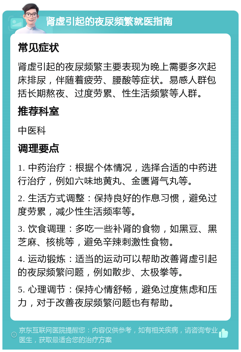 肾虚引起的夜尿频繁就医指南 常见症状 肾虚引起的夜尿频繁主要表现为晚上需要多次起床排尿，伴随着疲劳、腰酸等症状。易感人群包括长期熬夜、过度劳累、性生活频繁等人群。 推荐科室 中医科 调理要点 1. 中药治疗：根据个体情况，选择合适的中药进行治疗，例如六味地黄丸、金匮肾气丸等。 2. 生活方式调整：保持良好的作息习惯，避免过度劳累，减少性生活频率等。 3. 饮食调理：多吃一些补肾的食物，如黑豆、黑芝麻、核桃等，避免辛辣刺激性食物。 4. 运动锻炼：适当的运动可以帮助改善肾虚引起的夜尿频繁问题，例如散步、太极拳等。 5. 心理调节：保持心情舒畅，避免过度焦虑和压力，对于改善夜尿频繁问题也有帮助。