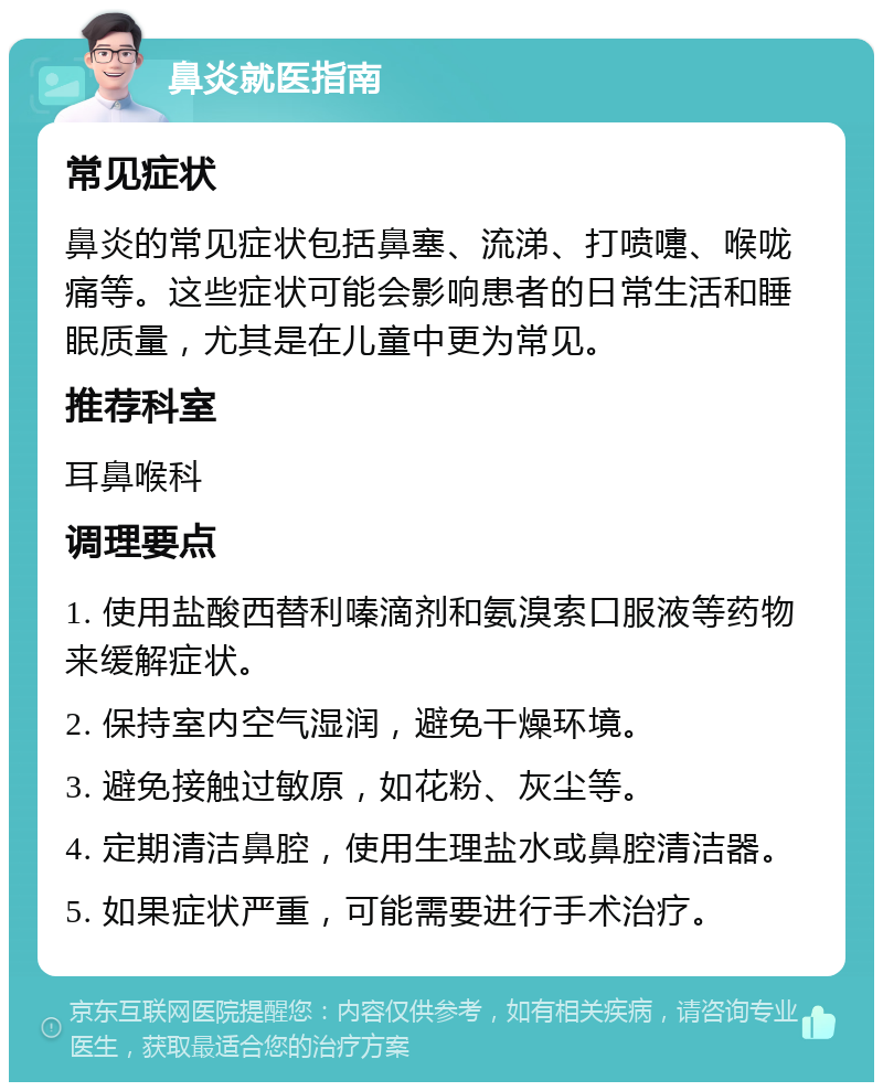 鼻炎就医指南 常见症状 鼻炎的常见症状包括鼻塞、流涕、打喷嚏、喉咙痛等。这些症状可能会影响患者的日常生活和睡眠质量，尤其是在儿童中更为常见。 推荐科室 耳鼻喉科 调理要点 1. 使用盐酸西替利嗪滴剂和氨溴索口服液等药物来缓解症状。 2. 保持室内空气湿润，避免干燥环境。 3. 避免接触过敏原，如花粉、灰尘等。 4. 定期清洁鼻腔，使用生理盐水或鼻腔清洁器。 5. 如果症状严重，可能需要进行手术治疗。