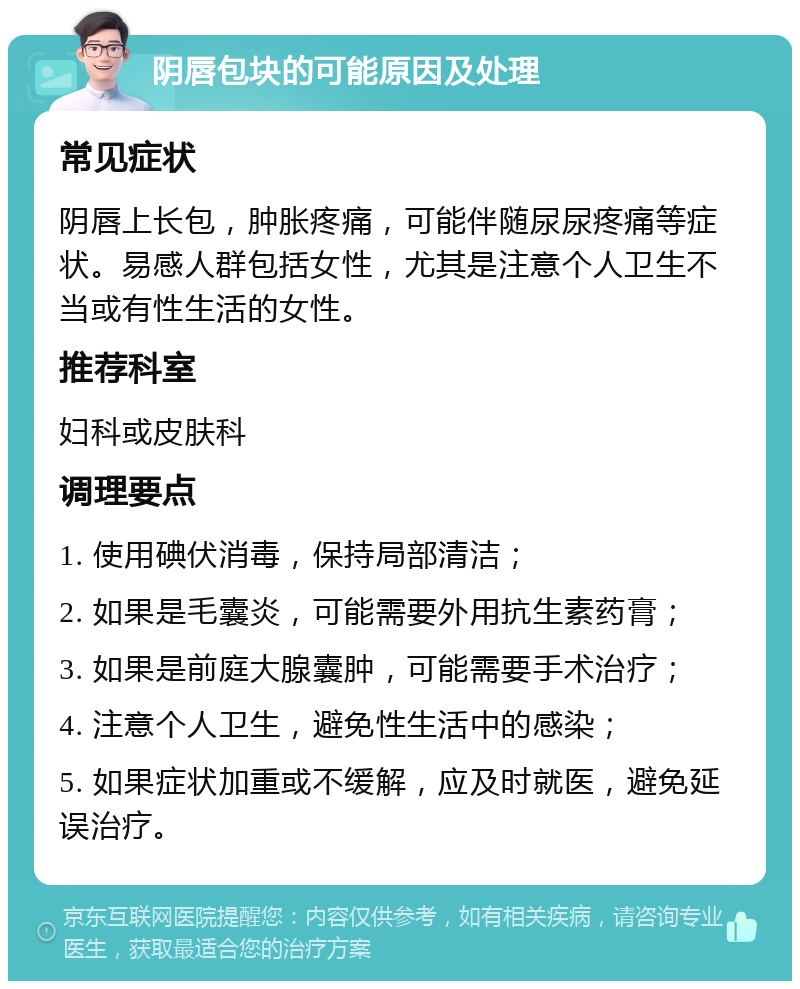 阴唇包块的可能原因及处理 常见症状 阴唇上长包，肿胀疼痛，可能伴随尿尿疼痛等症状。易感人群包括女性，尤其是注意个人卫生不当或有性生活的女性。 推荐科室 妇科或皮肤科 调理要点 1. 使用碘伏消毒，保持局部清洁； 2. 如果是毛囊炎，可能需要外用抗生素药膏； 3. 如果是前庭大腺囊肿，可能需要手术治疗； 4. 注意个人卫生，避免性生活中的感染； 5. 如果症状加重或不缓解，应及时就医，避免延误治疗。