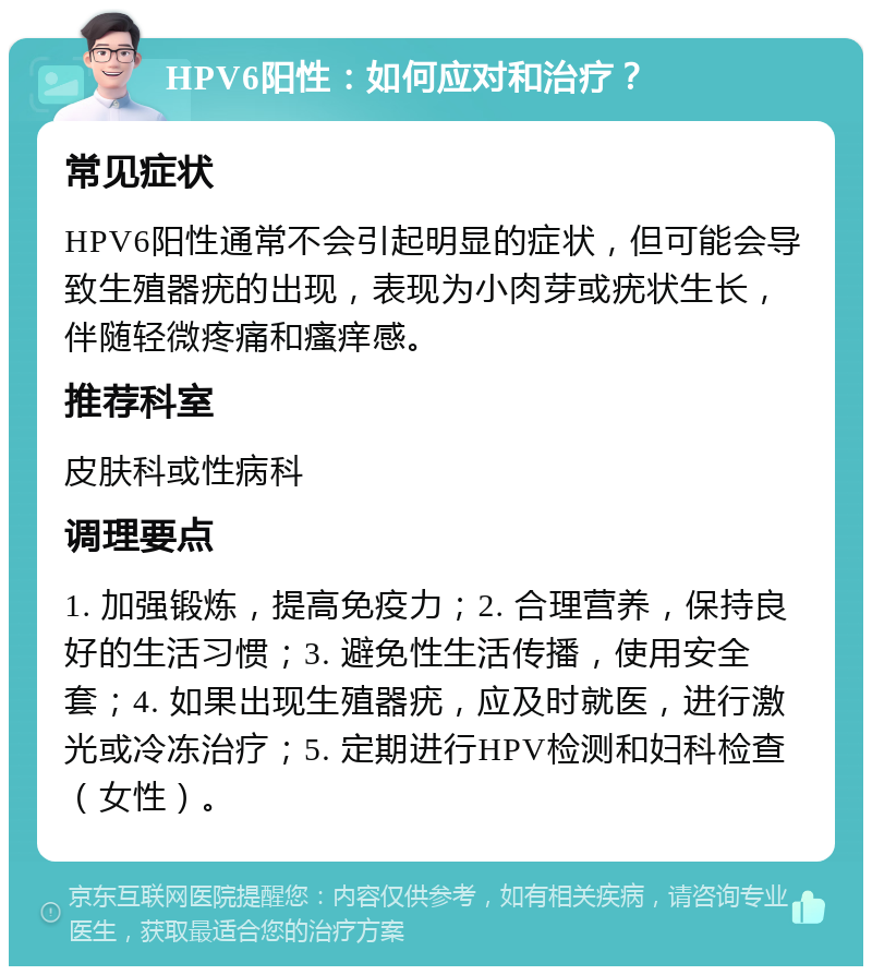 HPV6阳性：如何应对和治疗？ 常见症状 HPV6阳性通常不会引起明显的症状，但可能会导致生殖器疣的出现，表现为小肉芽或疣状生长，伴随轻微疼痛和瘙痒感。 推荐科室 皮肤科或性病科 调理要点 1. 加强锻炼，提高免疫力；2. 合理营养，保持良好的生活习惯；3. 避免性生活传播，使用安全套；4. 如果出现生殖器疣，应及时就医，进行激光或冷冻治疗；5. 定期进行HPV检测和妇科检查（女性）。