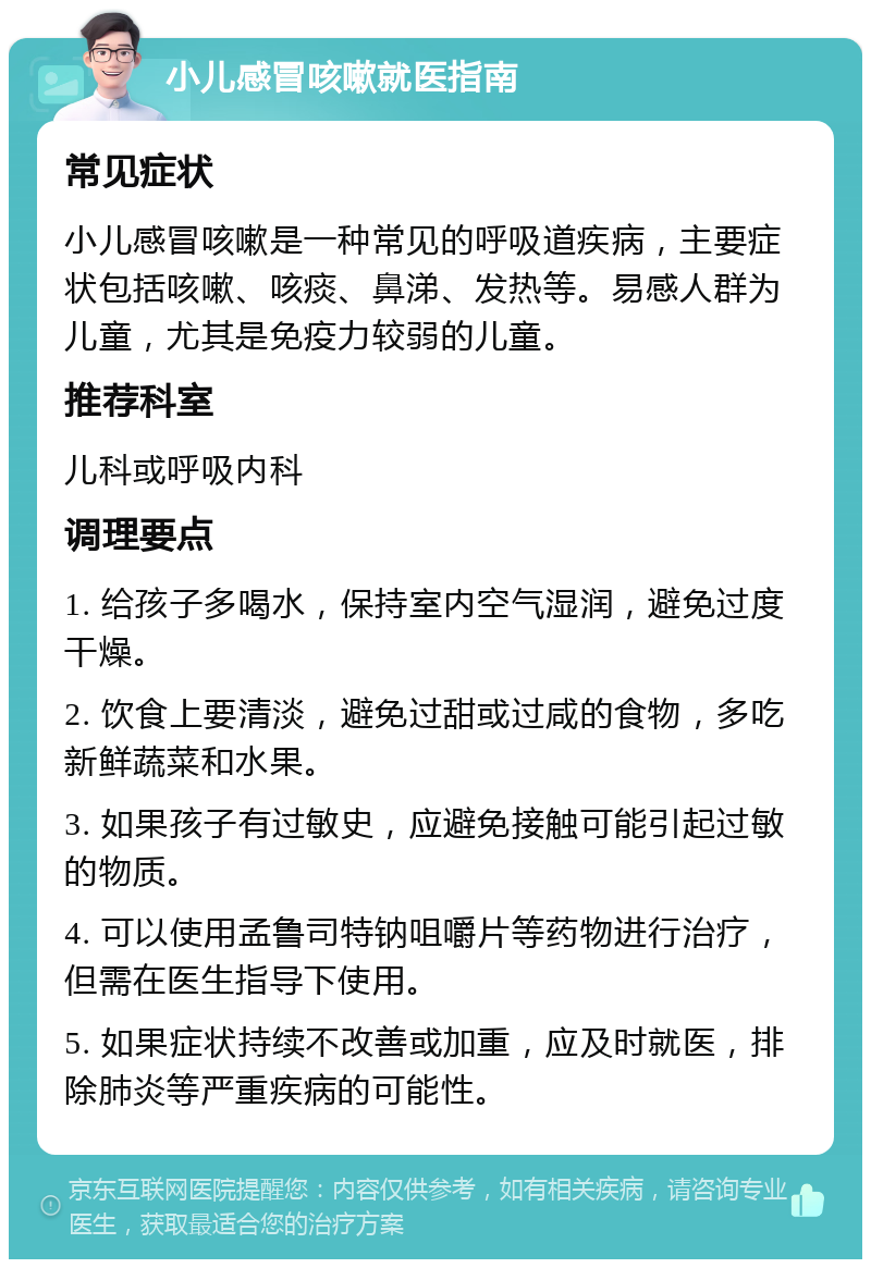 小儿感冒咳嗽就医指南 常见症状 小儿感冒咳嗽是一种常见的呼吸道疾病，主要症状包括咳嗽、咳痰、鼻涕、发热等。易感人群为儿童，尤其是免疫力较弱的儿童。 推荐科室 儿科或呼吸内科 调理要点 1. 给孩子多喝水，保持室内空气湿润，避免过度干燥。 2. 饮食上要清淡，避免过甜或过咸的食物，多吃新鲜蔬菜和水果。 3. 如果孩子有过敏史，应避免接触可能引起过敏的物质。 4. 可以使用孟鲁司特钠咀嚼片等药物进行治疗，但需在医生指导下使用。 5. 如果症状持续不改善或加重，应及时就医，排除肺炎等严重疾病的可能性。