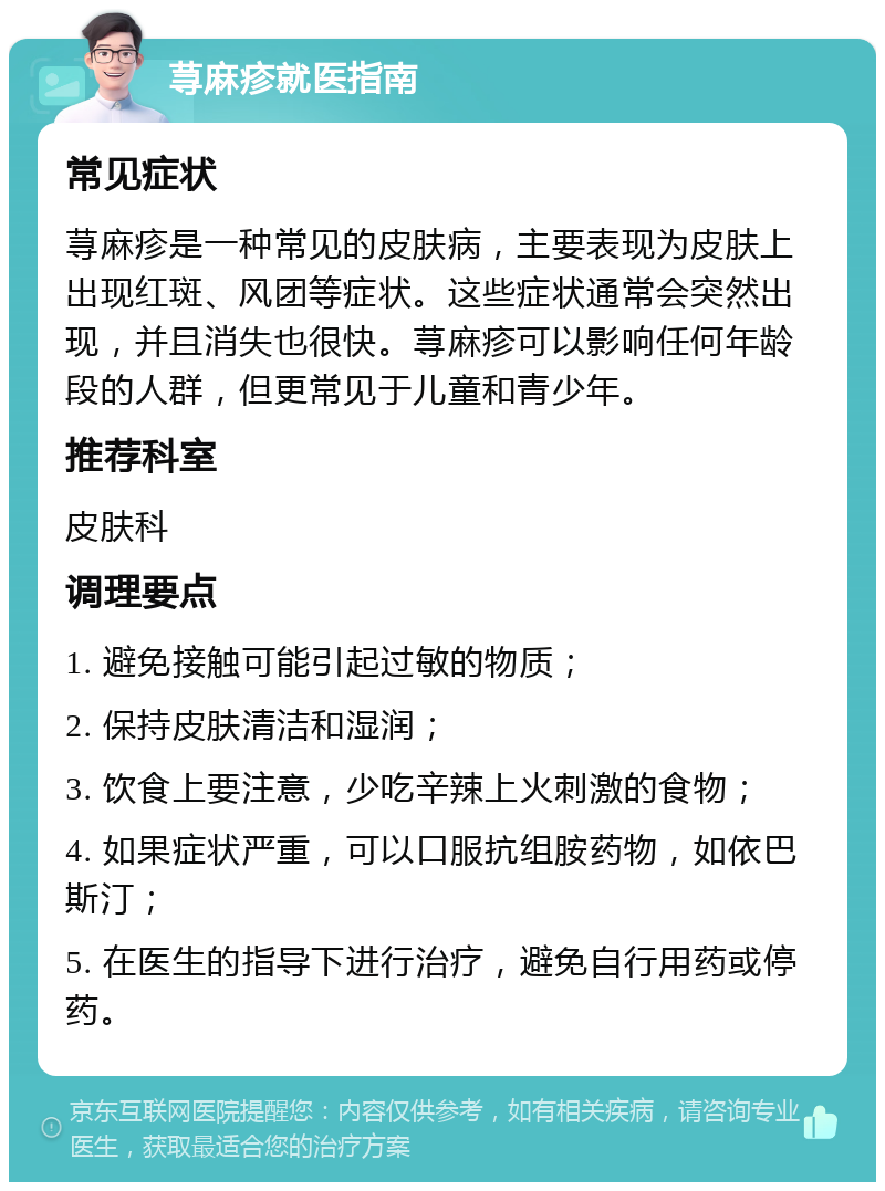 荨麻疹就医指南 常见症状 荨麻疹是一种常见的皮肤病，主要表现为皮肤上出现红斑、风团等症状。这些症状通常会突然出现，并且消失也很快。荨麻疹可以影响任何年龄段的人群，但更常见于儿童和青少年。 推荐科室 皮肤科 调理要点 1. 避免接触可能引起过敏的物质； 2. 保持皮肤清洁和湿润； 3. 饮食上要注意，少吃辛辣上火刺激的食物； 4. 如果症状严重，可以口服抗组胺药物，如依巴斯汀； 5. 在医生的指导下进行治疗，避免自行用药或停药。