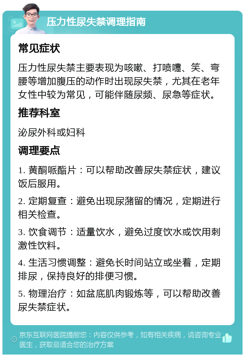 压力性尿失禁调理指南 常见症状 压力性尿失禁主要表现为咳嗽、打喷嚏、笑、弯腰等增加腹压的动作时出现尿失禁，尤其在老年女性中较为常见，可能伴随尿频、尿急等症状。 推荐科室 泌尿外科或妇科 调理要点 1. 黄酮哌酯片：可以帮助改善尿失禁症状，建议饭后服用。 2. 定期复查：避免出现尿潴留的情况，定期进行相关检查。 3. 饮食调节：适量饮水，避免过度饮水或饮用刺激性饮料。 4. 生活习惯调整：避免长时间站立或坐着，定期排尿，保持良好的排便习惯。 5. 物理治疗：如盆底肌肉锻炼等，可以帮助改善尿失禁症状。