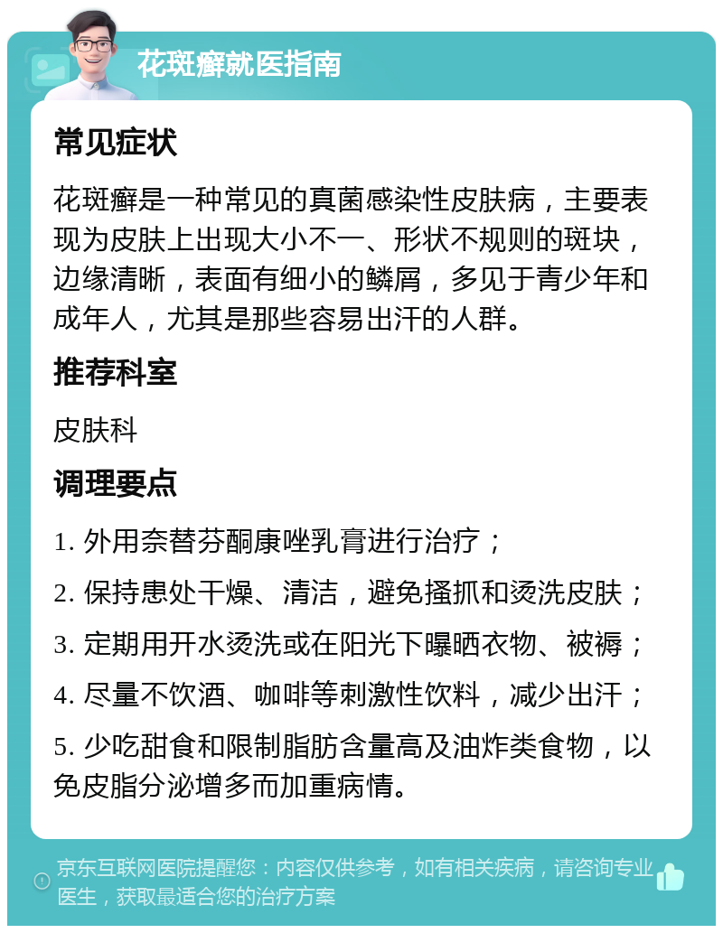 花斑癣就医指南 常见症状 花斑癣是一种常见的真菌感染性皮肤病，主要表现为皮肤上出现大小不一、形状不规则的斑块，边缘清晰，表面有细小的鳞屑，多见于青少年和成年人，尤其是那些容易出汗的人群。 推荐科室 皮肤科 调理要点 1. 外用奈替芬酮康唑乳膏进行治疗； 2. 保持患处干燥、清洁，避免搔抓和烫洗皮肤； 3. 定期用开水烫洗或在阳光下曝晒衣物、被褥； 4. 尽量不饮酒、咖啡等刺激性饮料，减少出汗； 5. 少吃甜食和限制脂肪含量高及油炸类食物，以免皮脂分泌增多而加重病情。