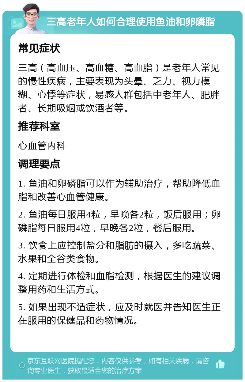 三高老年人如何合理使用鱼油和卵磷脂 常见症状 三高（高血压、高血糖、高血脂）是老年人常见的慢性疾病，主要表现为头晕、乏力、视力模糊、心悸等症状，易感人群包括中老年人、肥胖者、长期吸烟或饮酒者等。 推荐科室 心血管内科 调理要点 1. 鱼油和卵磷脂可以作为辅助治疗，帮助降低血脂和改善心血管健康。 2. 鱼油每日服用4粒，早晚各2粒，饭后服用；卵磷脂每日服用4粒，早晚各2粒，餐后服用。 3. 饮食上应控制盐分和脂肪的摄入，多吃蔬菜、水果和全谷类食物。 4. 定期进行体检和血脂检测，根据医生的建议调整用药和生活方式。 5. 如果出现不适症状，应及时就医并告知医生正在服用的保健品和药物情况。