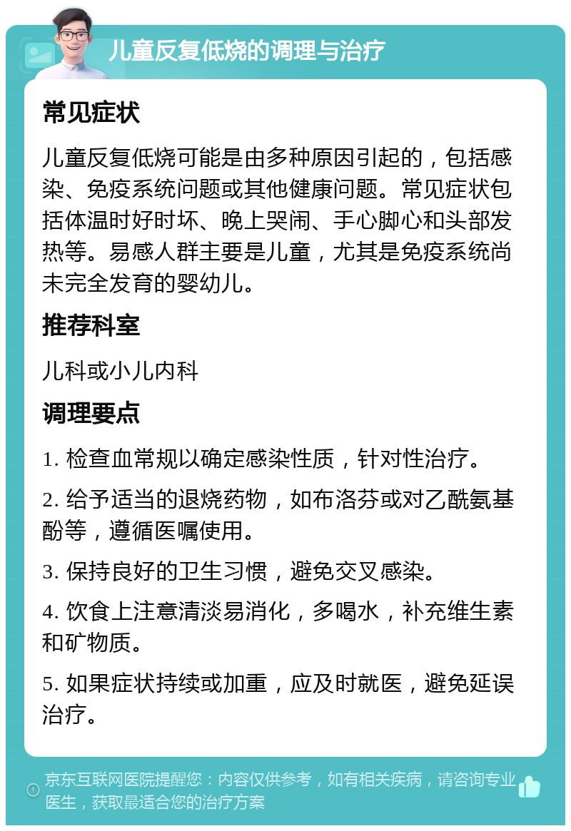 儿童反复低烧的调理与治疗 常见症状 儿童反复低烧可能是由多种原因引起的，包括感染、免疫系统问题或其他健康问题。常见症状包括体温时好时坏、晚上哭闹、手心脚心和头部发热等。易感人群主要是儿童，尤其是免疫系统尚未完全发育的婴幼儿。 推荐科室 儿科或小儿内科 调理要点 1. 检查血常规以确定感染性质，针对性治疗。 2. 给予适当的退烧药物，如布洛芬或对乙酰氨基酚等，遵循医嘱使用。 3. 保持良好的卫生习惯，避免交叉感染。 4. 饮食上注意清淡易消化，多喝水，补充维生素和矿物质。 5. 如果症状持续或加重，应及时就医，避免延误治疗。