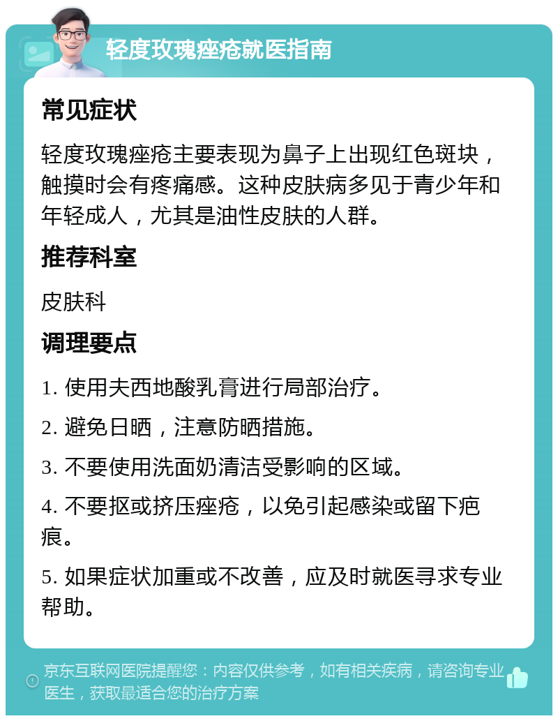 轻度玫瑰痤疮就医指南 常见症状 轻度玫瑰痤疮主要表现为鼻子上出现红色斑块，触摸时会有疼痛感。这种皮肤病多见于青少年和年轻成人，尤其是油性皮肤的人群。 推荐科室 皮肤科 调理要点 1. 使用夫西地酸乳膏进行局部治疗。 2. 避免日晒，注意防晒措施。 3. 不要使用洗面奶清洁受影响的区域。 4. 不要抠或挤压痤疮，以免引起感染或留下疤痕。 5. 如果症状加重或不改善，应及时就医寻求专业帮助。