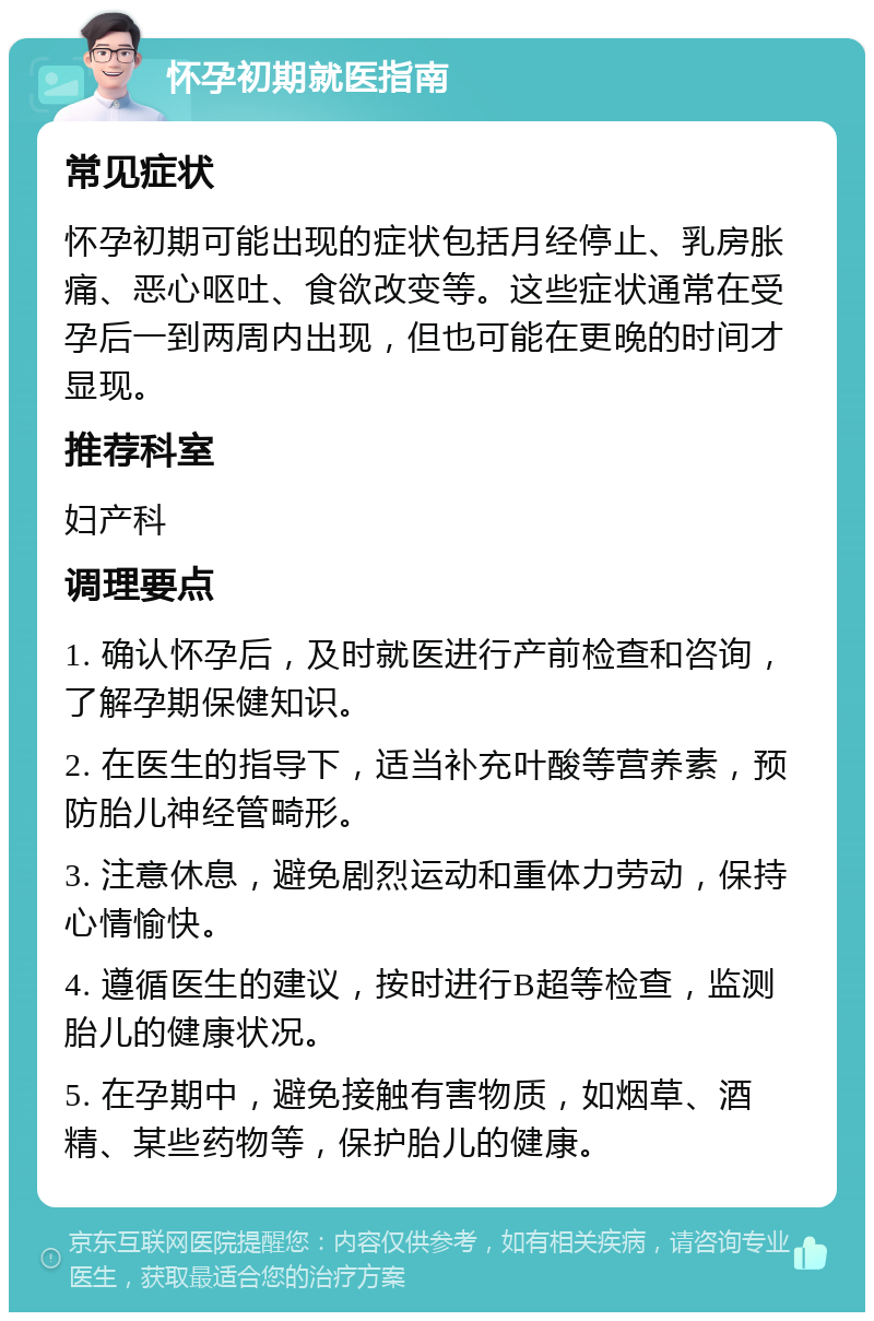 怀孕初期就医指南 常见症状 怀孕初期可能出现的症状包括月经停止、乳房胀痛、恶心呕吐、食欲改变等。这些症状通常在受孕后一到两周内出现，但也可能在更晚的时间才显现。 推荐科室 妇产科 调理要点 1. 确认怀孕后，及时就医进行产前检查和咨询，了解孕期保健知识。 2. 在医生的指导下，适当补充叶酸等营养素，预防胎儿神经管畸形。 3. 注意休息，避免剧烈运动和重体力劳动，保持心情愉快。 4. 遵循医生的建议，按时进行B超等检查，监测胎儿的健康状况。 5. 在孕期中，避免接触有害物质，如烟草、酒精、某些药物等，保护胎儿的健康。