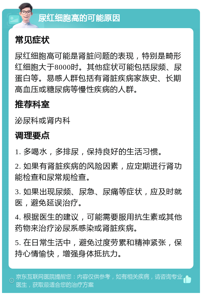 尿红细胞高的可能原因 常见症状 尿红细胞高可能是肾脏问题的表现，特别是畸形红细胞大于8000时。其他症状可能包括尿频、尿蛋白等。易感人群包括有肾脏疾病家族史、长期高血压或糖尿病等慢性疾病的人群。 推荐科室 泌尿科或肾内科 调理要点 1. 多喝水，多排尿，保持良好的生活习惯。 2. 如果有肾脏疾病的风险因素，应定期进行肾功能检查和尿常规检查。 3. 如果出现尿频、尿急、尿痛等症状，应及时就医，避免延误治疗。 4. 根据医生的建议，可能需要服用抗生素或其他药物来治疗泌尿系感染或肾脏疾病。 5. 在日常生活中，避免过度劳累和精神紧张，保持心情愉快，增强身体抵抗力。