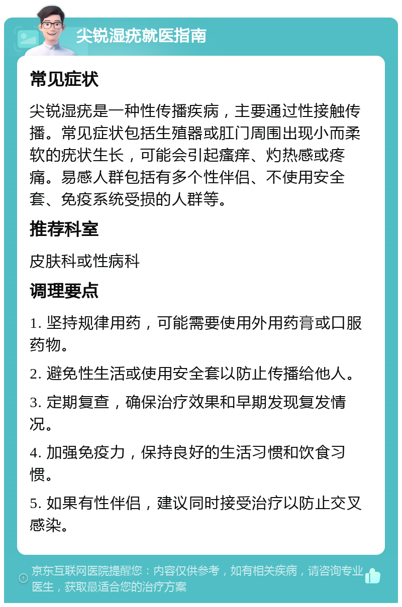 尖锐湿疣就医指南 常见症状 尖锐湿疣是一种性传播疾病，主要通过性接触传播。常见症状包括生殖器或肛门周围出现小而柔软的疣状生长，可能会引起瘙痒、灼热感或疼痛。易感人群包括有多个性伴侣、不使用安全套、免疫系统受损的人群等。 推荐科室 皮肤科或性病科 调理要点 1. 坚持规律用药，可能需要使用外用药膏或口服药物。 2. 避免性生活或使用安全套以防止传播给他人。 3. 定期复查，确保治疗效果和早期发现复发情况。 4. 加强免疫力，保持良好的生活习惯和饮食习惯。 5. 如果有性伴侣，建议同时接受治疗以防止交叉感染。