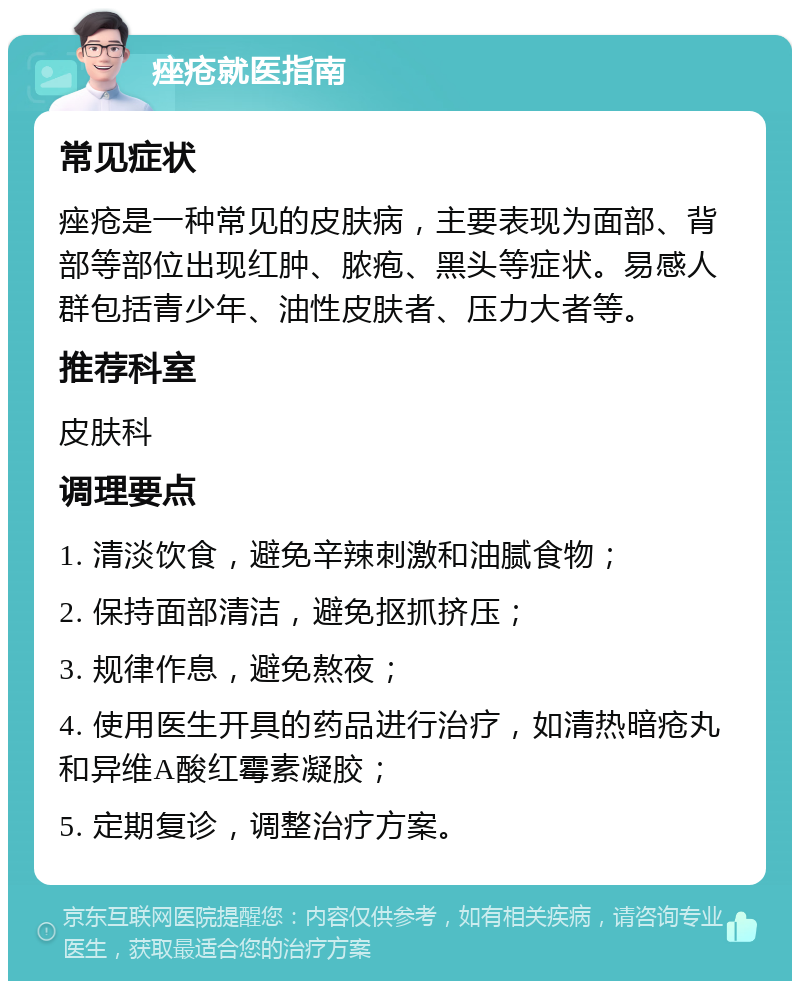 痤疮就医指南 常见症状 痤疮是一种常见的皮肤病，主要表现为面部、背部等部位出现红肿、脓疱、黑头等症状。易感人群包括青少年、油性皮肤者、压力大者等。 推荐科室 皮肤科 调理要点 1. 清淡饮食，避免辛辣刺激和油腻食物； 2. 保持面部清洁，避免抠抓挤压； 3. 规律作息，避免熬夜； 4. 使用医生开具的药品进行治疗，如清热暗疮丸和异维A酸红霉素凝胶； 5. 定期复诊，调整治疗方案。