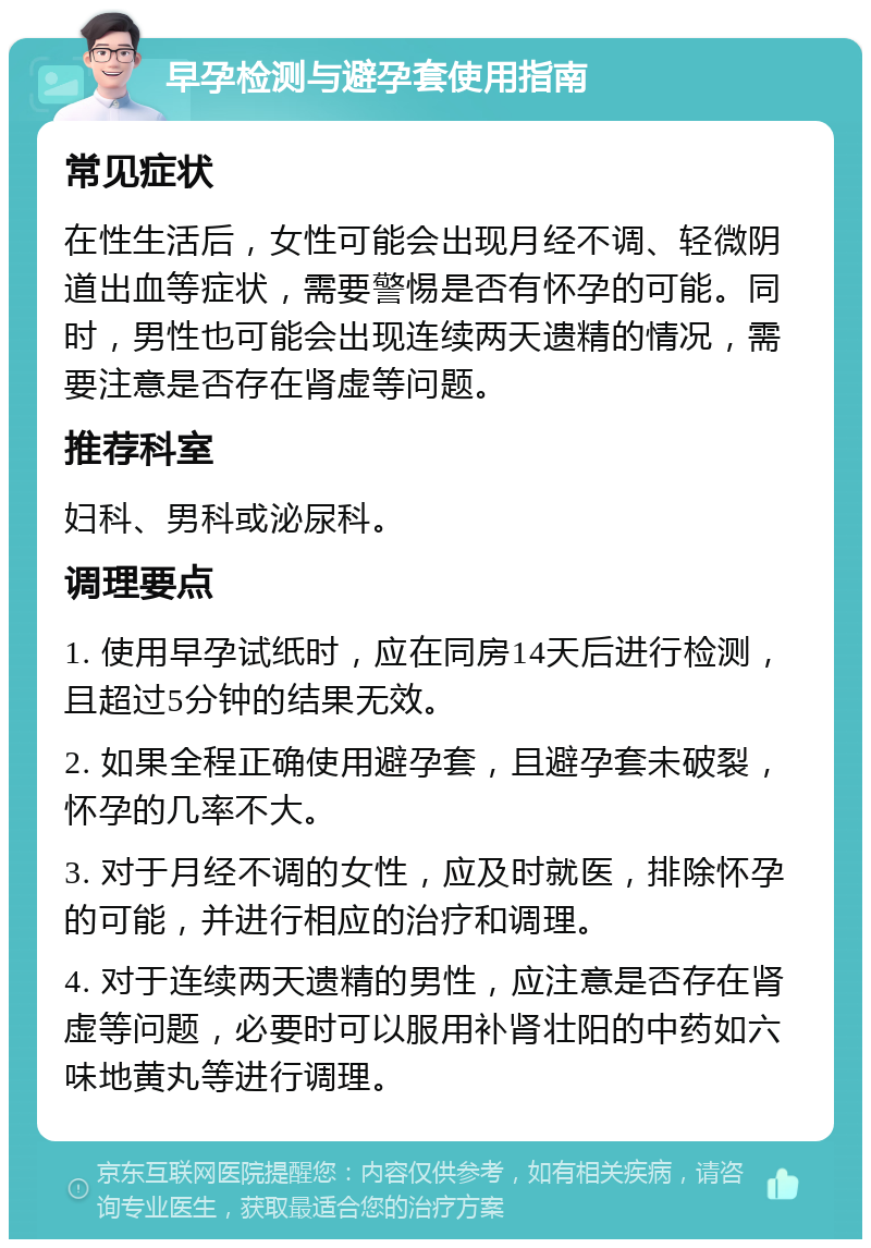 早孕检测与避孕套使用指南 常见症状 在性生活后，女性可能会出现月经不调、轻微阴道出血等症状，需要警惕是否有怀孕的可能。同时，男性也可能会出现连续两天遗精的情况，需要注意是否存在肾虚等问题。 推荐科室 妇科、男科或泌尿科。 调理要点 1. 使用早孕试纸时，应在同房14天后进行检测，且超过5分钟的结果无效。 2. 如果全程正确使用避孕套，且避孕套未破裂，怀孕的几率不大。 3. 对于月经不调的女性，应及时就医，排除怀孕的可能，并进行相应的治疗和调理。 4. 对于连续两天遗精的男性，应注意是否存在肾虚等问题，必要时可以服用补肾壮阳的中药如六味地黄丸等进行调理。