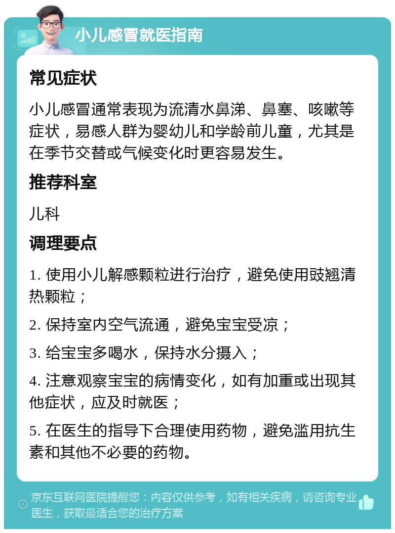 小儿感冒就医指南 常见症状 小儿感冒通常表现为流清水鼻涕、鼻塞、咳嗽等症状，易感人群为婴幼儿和学龄前儿童，尤其是在季节交替或气候变化时更容易发生。 推荐科室 儿科 调理要点 1. 使用小儿解感颗粒进行治疗，避免使用豉翘清热颗粒； 2. 保持室内空气流通，避免宝宝受凉； 3. 给宝宝多喝水，保持水分摄入； 4. 注意观察宝宝的病情变化，如有加重或出现其他症状，应及时就医； 5. 在医生的指导下合理使用药物，避免滥用抗生素和其他不必要的药物。