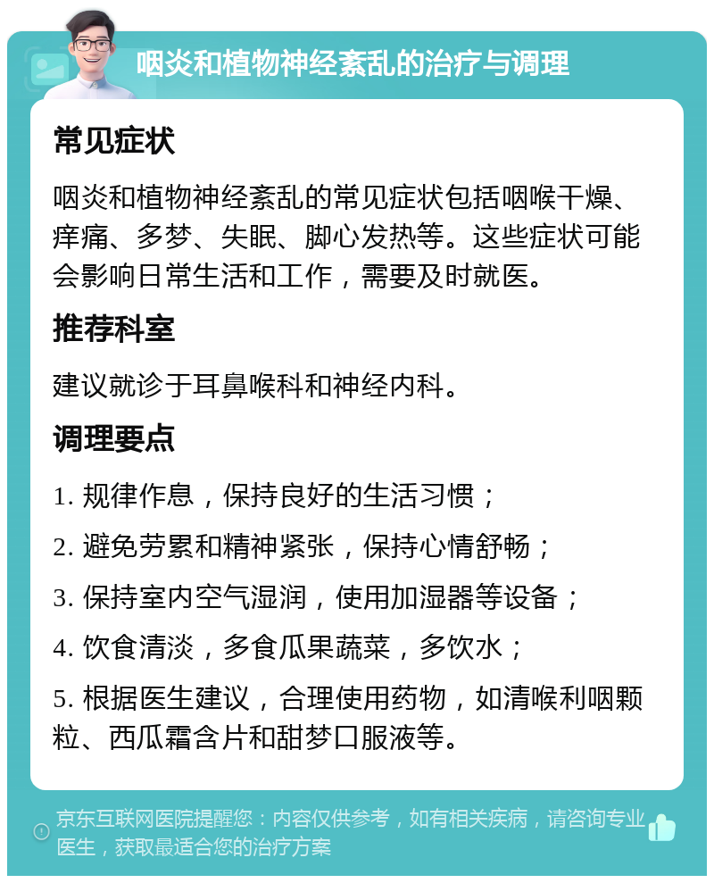 咽炎和植物神经紊乱的治疗与调理 常见症状 咽炎和植物神经紊乱的常见症状包括咽喉干燥、痒痛、多梦、失眠、脚心发热等。这些症状可能会影响日常生活和工作，需要及时就医。 推荐科室 建议就诊于耳鼻喉科和神经内科。 调理要点 1. 规律作息，保持良好的生活习惯； 2. 避免劳累和精神紧张，保持心情舒畅； 3. 保持室内空气湿润，使用加湿器等设备； 4. 饮食清淡，多食瓜果蔬菜，多饮水； 5. 根据医生建议，合理使用药物，如清喉利咽颗粒、西瓜霜含片和甜梦口服液等。