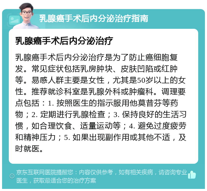 乳腺癌手术后内分泌治疗指南 乳腺癌手术后内分泌治疗 乳腺癌手术后内分泌治疗是为了防止癌细胞复发。常见症状包括乳房肿块、皮肤凹陷或红肿等。易感人群主要是女性，尤其是50岁以上的女性。推荐就诊科室是乳腺外科或肿瘤科。调理要点包括：1. 按照医生的指示服用他莫昔芬等药物；2. 定期进行乳腺检查；3. 保持良好的生活习惯，如合理饮食、适量运动等；4. 避免过度疲劳和精神压力；5. 如果出现副作用或其他不适，及时就医。