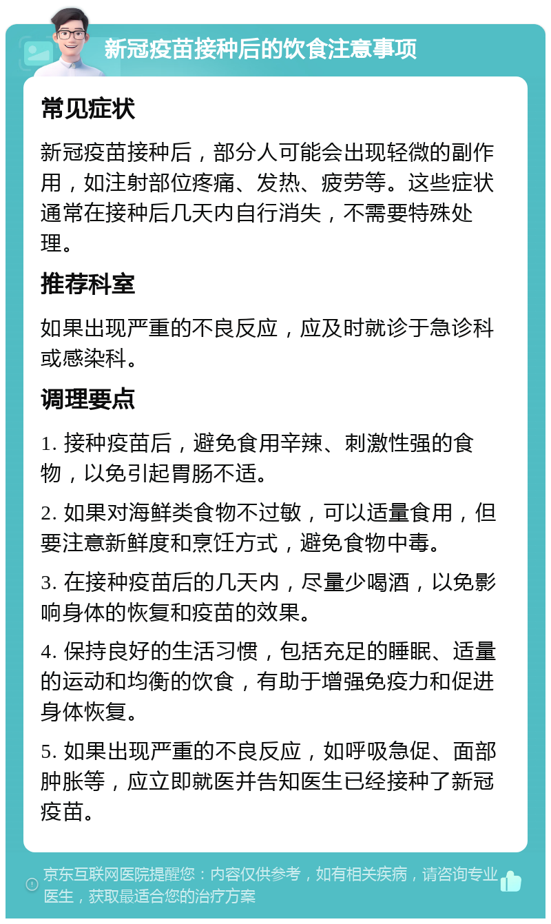 新冠疫苗接种后的饮食注意事项 常见症状 新冠疫苗接种后，部分人可能会出现轻微的副作用，如注射部位疼痛、发热、疲劳等。这些症状通常在接种后几天内自行消失，不需要特殊处理。 推荐科室 如果出现严重的不良反应，应及时就诊于急诊科或感染科。 调理要点 1. 接种疫苗后，避免食用辛辣、刺激性强的食物，以免引起胃肠不适。 2. 如果对海鲜类食物不过敏，可以适量食用，但要注意新鲜度和烹饪方式，避免食物中毒。 3. 在接种疫苗后的几天内，尽量少喝酒，以免影响身体的恢复和疫苗的效果。 4. 保持良好的生活习惯，包括充足的睡眠、适量的运动和均衡的饮食，有助于增强免疫力和促进身体恢复。 5. 如果出现严重的不良反应，如呼吸急促、面部肿胀等，应立即就医并告知医生已经接种了新冠疫苗。