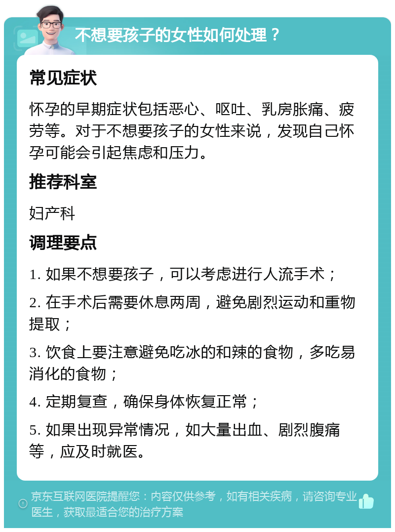 不想要孩子的女性如何处理？ 常见症状 怀孕的早期症状包括恶心、呕吐、乳房胀痛、疲劳等。对于不想要孩子的女性来说，发现自己怀孕可能会引起焦虑和压力。 推荐科室 妇产科 调理要点 1. 如果不想要孩子，可以考虑进行人流手术； 2. 在手术后需要休息两周，避免剧烈运动和重物提取； 3. 饮食上要注意避免吃冰的和辣的食物，多吃易消化的食物； 4. 定期复查，确保身体恢复正常； 5. 如果出现异常情况，如大量出血、剧烈腹痛等，应及时就医。