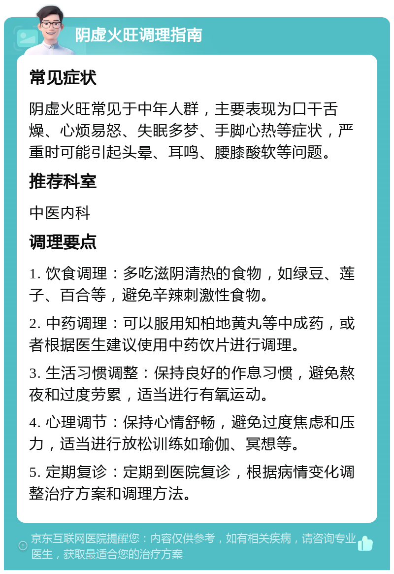 阴虚火旺调理指南 常见症状 阴虚火旺常见于中年人群，主要表现为口干舌燥、心烦易怒、失眠多梦、手脚心热等症状，严重时可能引起头晕、耳鸣、腰膝酸软等问题。 推荐科室 中医内科 调理要点 1. 饮食调理：多吃滋阴清热的食物，如绿豆、莲子、百合等，避免辛辣刺激性食物。 2. 中药调理：可以服用知柏地黄丸等中成药，或者根据医生建议使用中药饮片进行调理。 3. 生活习惯调整：保持良好的作息习惯，避免熬夜和过度劳累，适当进行有氧运动。 4. 心理调节：保持心情舒畅，避免过度焦虑和压力，适当进行放松训练如瑜伽、冥想等。 5. 定期复诊：定期到医院复诊，根据病情变化调整治疗方案和调理方法。