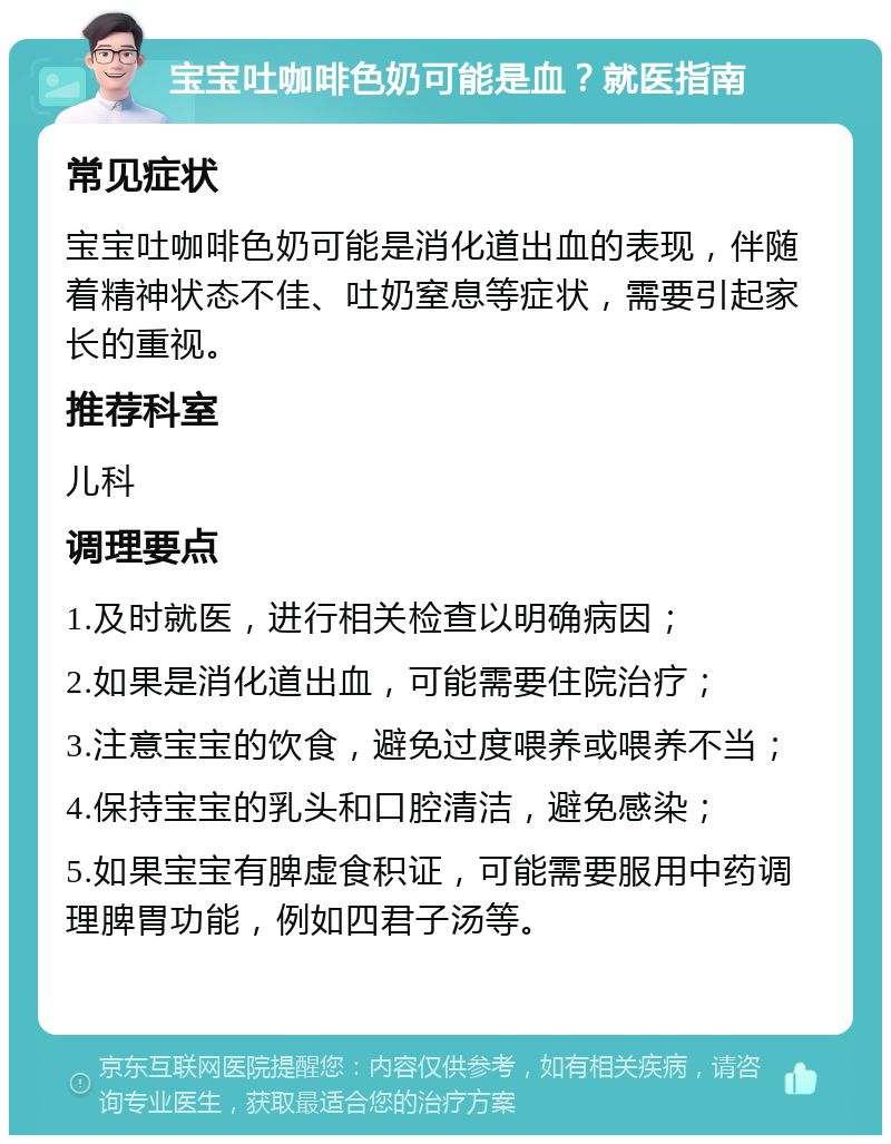 宝宝吐咖啡色奶可能是血？就医指南 常见症状 宝宝吐咖啡色奶可能是消化道出血的表现，伴随着精神状态不佳、吐奶窒息等症状，需要引起家长的重视。 推荐科室 儿科 调理要点 1.及时就医，进行相关检查以明确病因； 2.如果是消化道出血，可能需要住院治疗； 3.注意宝宝的饮食，避免过度喂养或喂养不当； 4.保持宝宝的乳头和口腔清洁，避免感染； 5.如果宝宝有脾虚食积证，可能需要服用中药调理脾胃功能，例如四君子汤等。