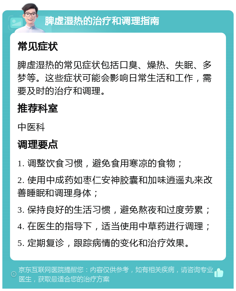 脾虚湿热的治疗和调理指南 常见症状 脾虚湿热的常见症状包括口臭、燥热、失眠、多梦等。这些症状可能会影响日常生活和工作，需要及时的治疗和调理。 推荐科室 中医科 调理要点 1. 调整饮食习惯，避免食用寒凉的食物； 2. 使用中成药如枣仁安神胶囊和加味逍遥丸来改善睡眠和调理身体； 3. 保持良好的生活习惯，避免熬夜和过度劳累； 4. 在医生的指导下，适当使用中草药进行调理； 5. 定期复诊，跟踪病情的变化和治疗效果。