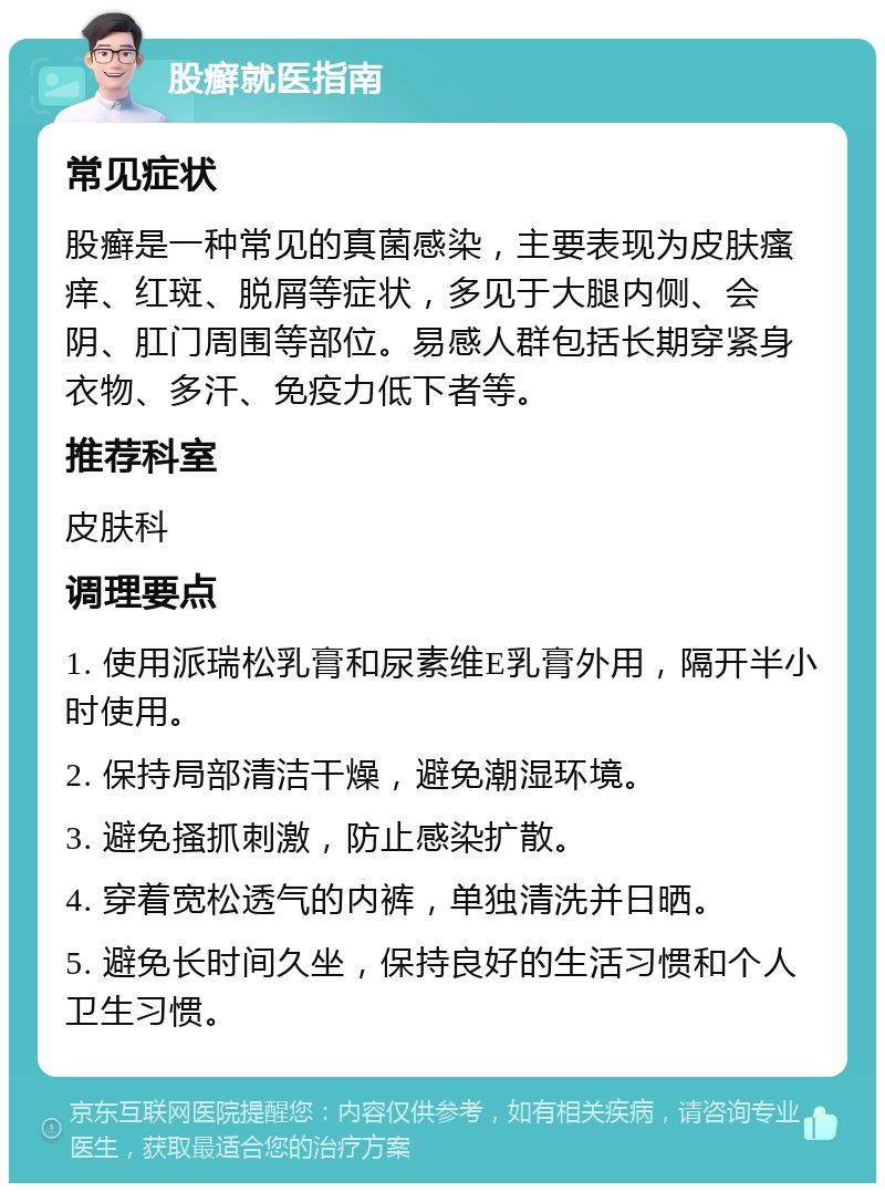 股癣就医指南 常见症状 股癣是一种常见的真菌感染，主要表现为皮肤瘙痒、红斑、脱屑等症状，多见于大腿内侧、会阴、肛门周围等部位。易感人群包括长期穿紧身衣物、多汗、免疫力低下者等。 推荐科室 皮肤科 调理要点 1. 使用派瑞松乳膏和尿素维E乳膏外用，隔开半小时使用。 2. 保持局部清洁干燥，避免潮湿环境。 3. 避免搔抓刺激，防止感染扩散。 4. 穿着宽松透气的内裤，单独清洗并日晒。 5. 避免长时间久坐，保持良好的生活习惯和个人卫生习惯。