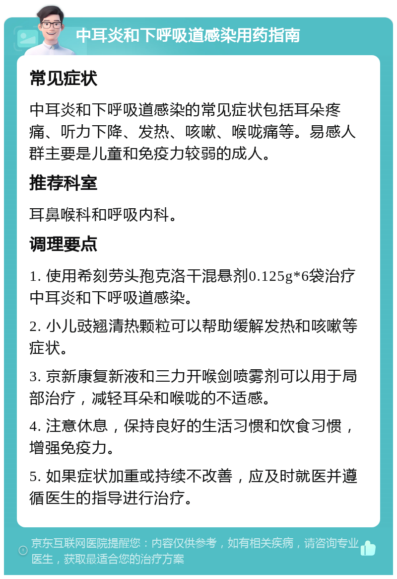 中耳炎和下呼吸道感染用药指南 常见症状 中耳炎和下呼吸道感染的常见症状包括耳朵疼痛、听力下降、发热、咳嗽、喉咙痛等。易感人群主要是儿童和免疫力较弱的成人。 推荐科室 耳鼻喉科和呼吸内科。 调理要点 1. 使用希刻劳头孢克洛干混悬剂0.125g*6袋治疗中耳炎和下呼吸道感染。 2. 小儿豉翘清热颗粒可以帮助缓解发热和咳嗽等症状。 3. 京新康复新液和三力开喉剑喷雾剂可以用于局部治疗，减轻耳朵和喉咙的不适感。 4. 注意休息，保持良好的生活习惯和饮食习惯，增强免疫力。 5. 如果症状加重或持续不改善，应及时就医并遵循医生的指导进行治疗。