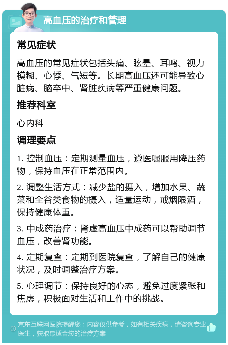 高血压的治疗和管理 常见症状 高血压的常见症状包括头痛、眩晕、耳鸣、视力模糊、心悸、气短等。长期高血压还可能导致心脏病、脑卒中、肾脏疾病等严重健康问题。 推荐科室 心内科 调理要点 1. 控制血压：定期测量血压，遵医嘱服用降压药物，保持血压在正常范围内。 2. 调整生活方式：减少盐的摄入，增加水果、蔬菜和全谷类食物的摄入，适量运动，戒烟限酒，保持健康体重。 3. 中成药治疗：肾虚高血压中成药可以帮助调节血压，改善肾功能。 4. 定期复查：定期到医院复查，了解自己的健康状况，及时调整治疗方案。 5. 心理调节：保持良好的心态，避免过度紧张和焦虑，积极面对生活和工作中的挑战。