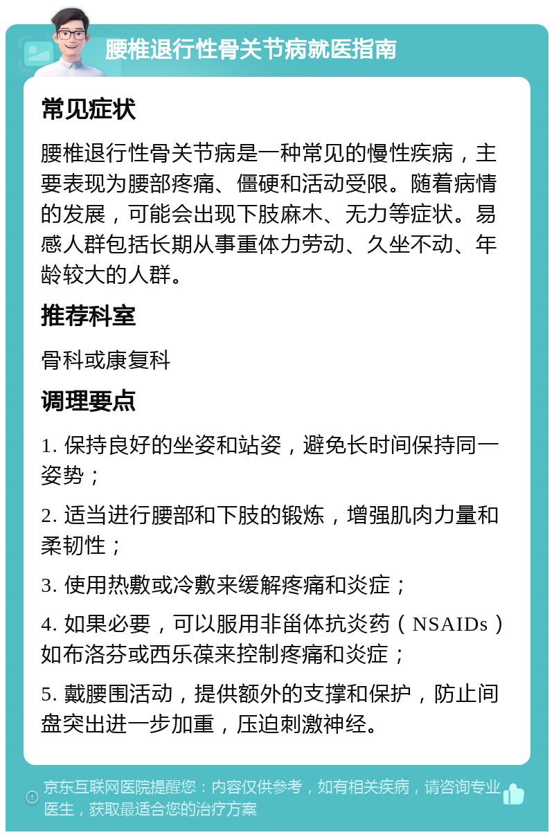 腰椎退行性骨关节病就医指南 常见症状 腰椎退行性骨关节病是一种常见的慢性疾病，主要表现为腰部疼痛、僵硬和活动受限。随着病情的发展，可能会出现下肢麻木、无力等症状。易感人群包括长期从事重体力劳动、久坐不动、年龄较大的人群。 推荐科室 骨科或康复科 调理要点 1. 保持良好的坐姿和站姿，避免长时间保持同一姿势； 2. 适当进行腰部和下肢的锻炼，增强肌肉力量和柔韧性； 3. 使用热敷或冷敷来缓解疼痛和炎症； 4. 如果必要，可以服用非甾体抗炎药（NSAIDs）如布洛芬或西乐葆来控制疼痛和炎症； 5. 戴腰围活动，提供额外的支撑和保护，防止间盘突出进一步加重，压迫刺激神经。