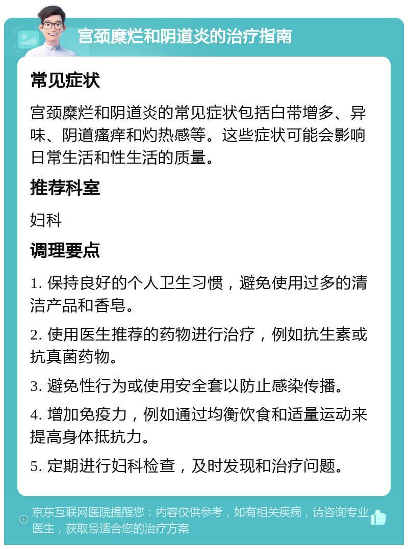 宫颈糜烂和阴道炎的治疗指南 常见症状 宫颈糜烂和阴道炎的常见症状包括白带增多、异味、阴道瘙痒和灼热感等。这些症状可能会影响日常生活和性生活的质量。 推荐科室 妇科 调理要点 1. 保持良好的个人卫生习惯，避免使用过多的清洁产品和香皂。 2. 使用医生推荐的药物进行治疗，例如抗生素或抗真菌药物。 3. 避免性行为或使用安全套以防止感染传播。 4. 增加免疫力，例如通过均衡饮食和适量运动来提高身体抵抗力。 5. 定期进行妇科检查，及时发现和治疗问题。