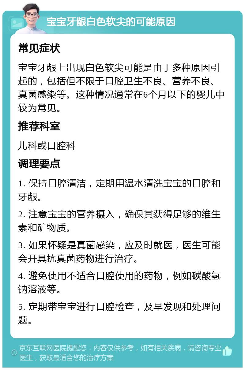 宝宝牙龈白色软尖的可能原因 常见症状 宝宝牙龈上出现白色软尖可能是由于多种原因引起的，包括但不限于口腔卫生不良、营养不良、真菌感染等。这种情况通常在6个月以下的婴儿中较为常见。 推荐科室 儿科或口腔科 调理要点 1. 保持口腔清洁，定期用温水清洗宝宝的口腔和牙龈。 2. 注意宝宝的营养摄入，确保其获得足够的维生素和矿物质。 3. 如果怀疑是真菌感染，应及时就医，医生可能会开具抗真菌药物进行治疗。 4. 避免使用不适合口腔使用的药物，例如碳酸氢钠溶液等。 5. 定期带宝宝进行口腔检查，及早发现和处理问题。