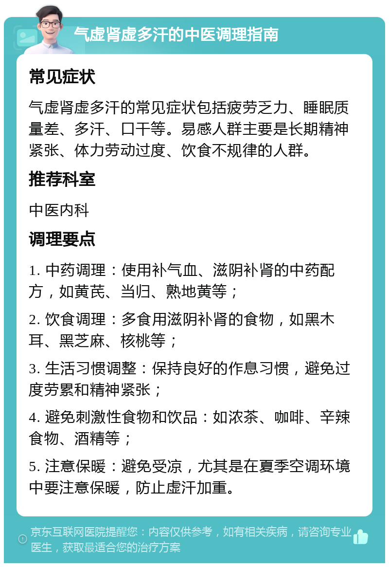 气虚肾虚多汗的中医调理指南 常见症状 气虚肾虚多汗的常见症状包括疲劳乏力、睡眠质量差、多汗、口干等。易感人群主要是长期精神紧张、体力劳动过度、饮食不规律的人群。 推荐科室 中医内科 调理要点 1. 中药调理：使用补气血、滋阴补肾的中药配方，如黄芪、当归、熟地黄等； 2. 饮食调理：多食用滋阴补肾的食物，如黑木耳、黑芝麻、核桃等； 3. 生活习惯调整：保持良好的作息习惯，避免过度劳累和精神紧张； 4. 避免刺激性食物和饮品：如浓茶、咖啡、辛辣食物、酒精等； 5. 注意保暖：避免受凉，尤其是在夏季空调环境中要注意保暖，防止虚汗加重。