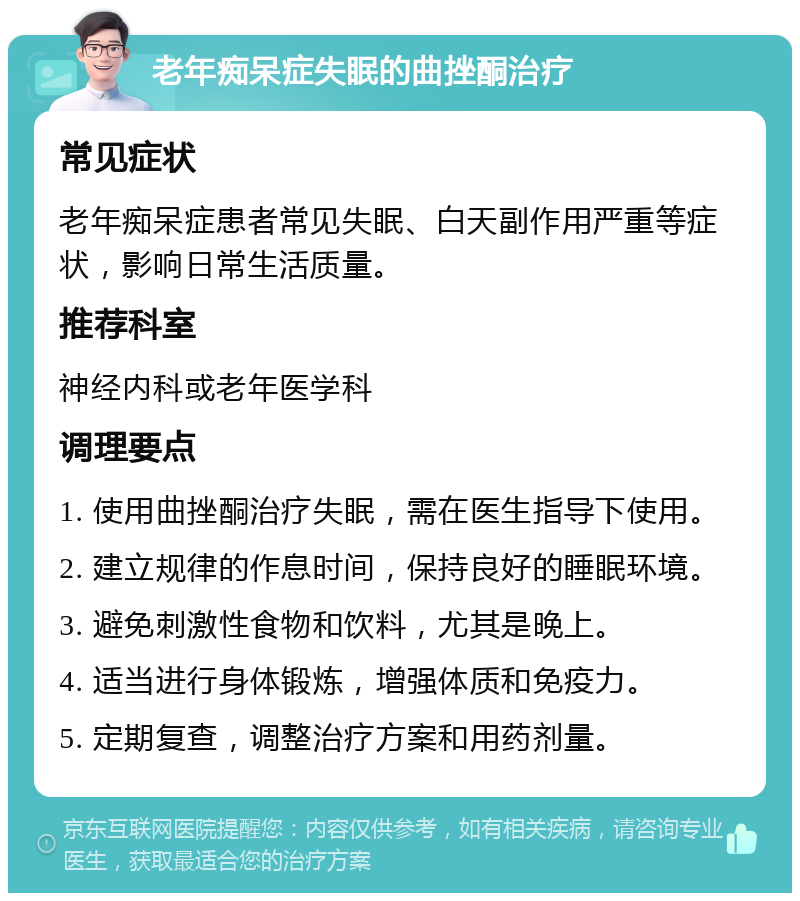 老年痴呆症失眠的曲挫酮治疗 常见症状 老年痴呆症患者常见失眠、白天副作用严重等症状，影响日常生活质量。 推荐科室 神经内科或老年医学科 调理要点 1. 使用曲挫酮治疗失眠，需在医生指导下使用。 2. 建立规律的作息时间，保持良好的睡眠环境。 3. 避免刺激性食物和饮料，尤其是晚上。 4. 适当进行身体锻炼，增强体质和免疫力。 5. 定期复查，调整治疗方案和用药剂量。