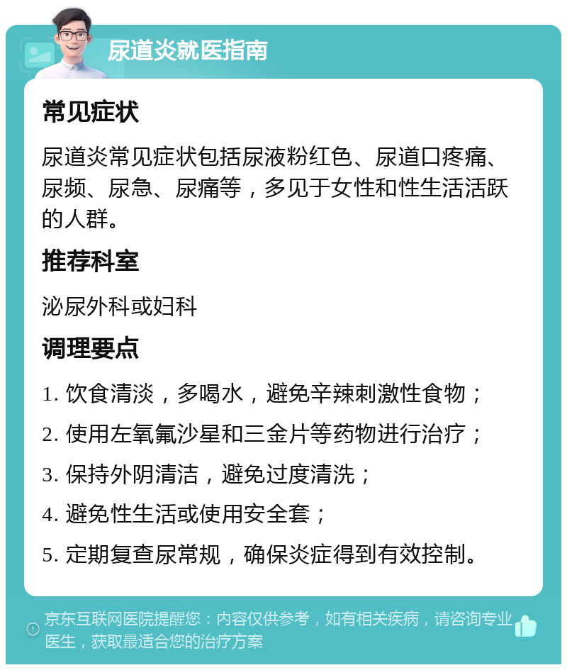 尿道炎就医指南 常见症状 尿道炎常见症状包括尿液粉红色、尿道口疼痛、尿频、尿急、尿痛等，多见于女性和性生活活跃的人群。 推荐科室 泌尿外科或妇科 调理要点 1. 饮食清淡，多喝水，避免辛辣刺激性食物； 2. 使用左氧氟沙星和三金片等药物进行治疗； 3. 保持外阴清洁，避免过度清洗； 4. 避免性生活或使用安全套； 5. 定期复查尿常规，确保炎症得到有效控制。