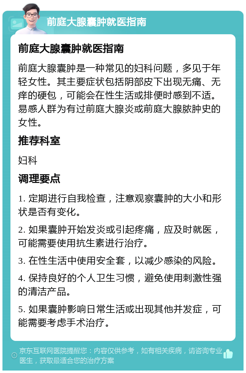 前庭大腺囊肿就医指南 前庭大腺囊肿就医指南 前庭大腺囊肿是一种常见的妇科问题，多见于年轻女性。其主要症状包括阴部皮下出现无痛、无痒的硬包，可能会在性生活或排便时感到不适。易感人群为有过前庭大腺炎或前庭大腺脓肿史的女性。 推荐科室 妇科 调理要点 1. 定期进行自我检查，注意观察囊肿的大小和形状是否有变化。 2. 如果囊肿开始发炎或引起疼痛，应及时就医，可能需要使用抗生素进行治疗。 3. 在性生活中使用安全套，以减少感染的风险。 4. 保持良好的个人卫生习惯，避免使用刺激性强的清洁产品。 5. 如果囊肿影响日常生活或出现其他并发症，可能需要考虑手术治疗。