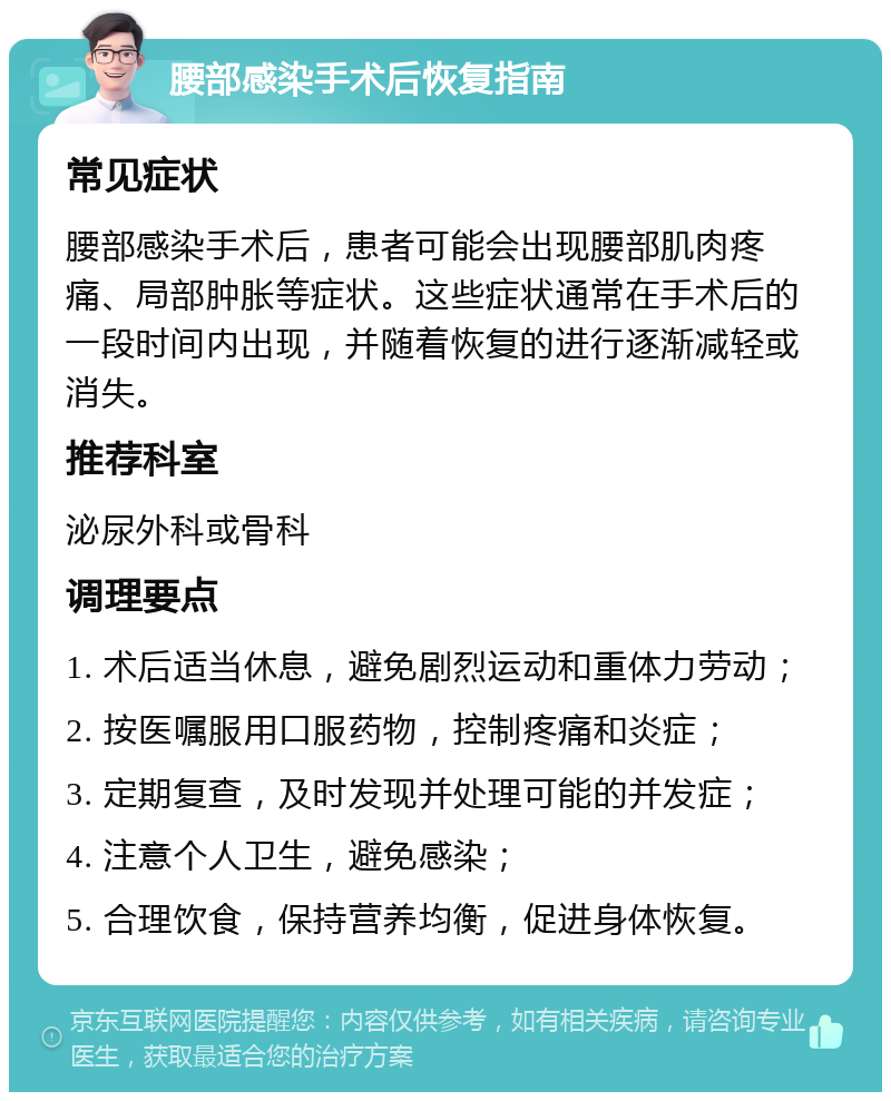 腰部感染手术后恢复指南 常见症状 腰部感染手术后，患者可能会出现腰部肌肉疼痛、局部肿胀等症状。这些症状通常在手术后的一段时间内出现，并随着恢复的进行逐渐减轻或消失。 推荐科室 泌尿外科或骨科 调理要点 1. 术后适当休息，避免剧烈运动和重体力劳动； 2. 按医嘱服用口服药物，控制疼痛和炎症； 3. 定期复查，及时发现并处理可能的并发症； 4. 注意个人卫生，避免感染； 5. 合理饮食，保持营养均衡，促进身体恢复。