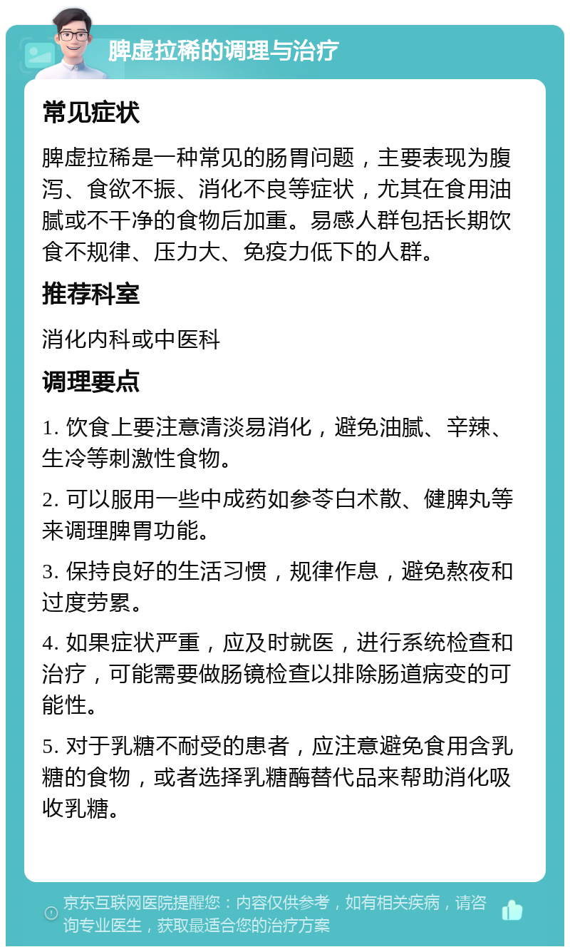 脾虚拉稀的调理与治疗 常见症状 脾虚拉稀是一种常见的肠胃问题，主要表现为腹泻、食欲不振、消化不良等症状，尤其在食用油腻或不干净的食物后加重。易感人群包括长期饮食不规律、压力大、免疫力低下的人群。 推荐科室 消化内科或中医科 调理要点 1. 饮食上要注意清淡易消化，避免油腻、辛辣、生冷等刺激性食物。 2. 可以服用一些中成药如参苓白术散、健脾丸等来调理脾胃功能。 3. 保持良好的生活习惯，规律作息，避免熬夜和过度劳累。 4. 如果症状严重，应及时就医，进行系统检查和治疗，可能需要做肠镜检查以排除肠道病变的可能性。 5. 对于乳糖不耐受的患者，应注意避免食用含乳糖的食物，或者选择乳糖酶替代品来帮助消化吸收乳糖。