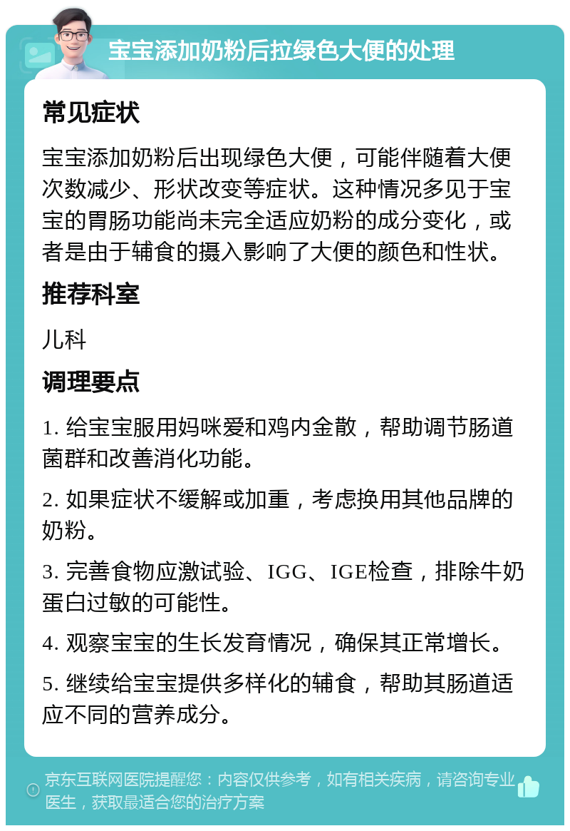 宝宝添加奶粉后拉绿色大便的处理 常见症状 宝宝添加奶粉后出现绿色大便，可能伴随着大便次数减少、形状改变等症状。这种情况多见于宝宝的胃肠功能尚未完全适应奶粉的成分变化，或者是由于辅食的摄入影响了大便的颜色和性状。 推荐科室 儿科 调理要点 1. 给宝宝服用妈咪爱和鸡内金散，帮助调节肠道菌群和改善消化功能。 2. 如果症状不缓解或加重，考虑换用其他品牌的奶粉。 3. 完善食物应激试验、IGG、IGE检查，排除牛奶蛋白过敏的可能性。 4. 观察宝宝的生长发育情况，确保其正常增长。 5. 继续给宝宝提供多样化的辅食，帮助其肠道适应不同的营养成分。