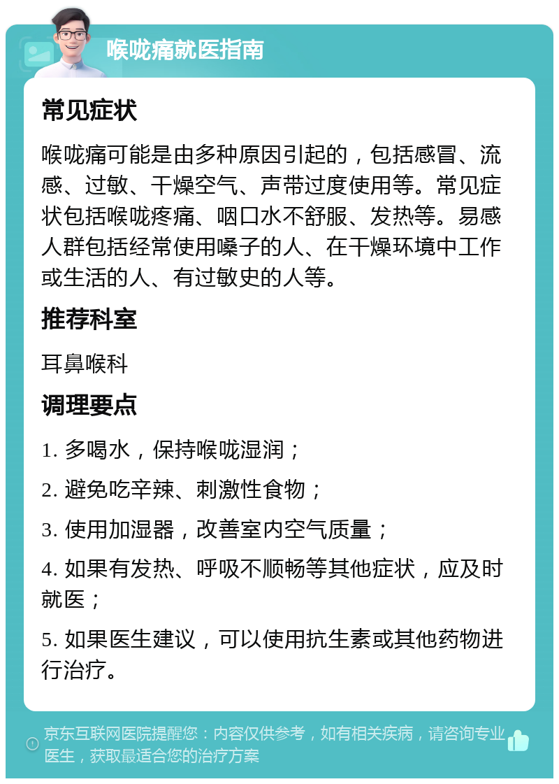 喉咙痛就医指南 常见症状 喉咙痛可能是由多种原因引起的，包括感冒、流感、过敏、干燥空气、声带过度使用等。常见症状包括喉咙疼痛、咽口水不舒服、发热等。易感人群包括经常使用嗓子的人、在干燥环境中工作或生活的人、有过敏史的人等。 推荐科室 耳鼻喉科 调理要点 1. 多喝水，保持喉咙湿润； 2. 避免吃辛辣、刺激性食物； 3. 使用加湿器，改善室内空气质量； 4. 如果有发热、呼吸不顺畅等其他症状，应及时就医； 5. 如果医生建议，可以使用抗生素或其他药物进行治疗。