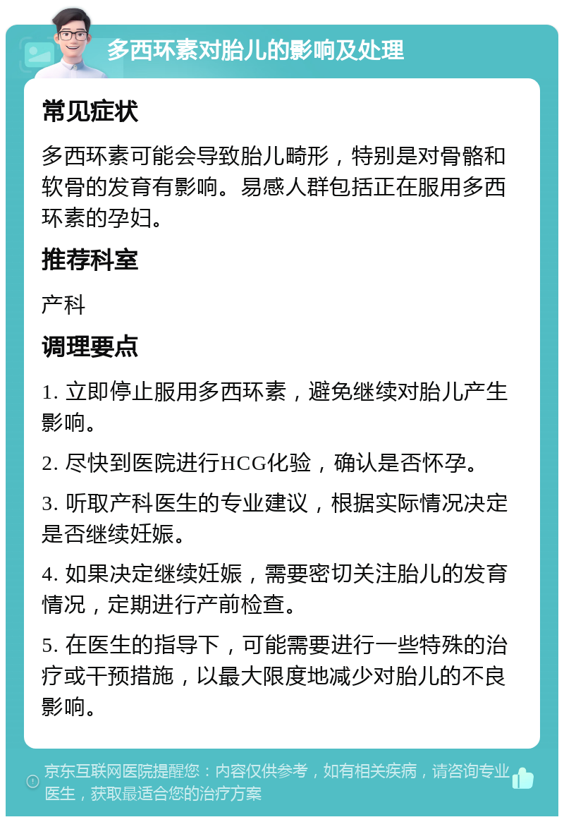 多西环素对胎儿的影响及处理 常见症状 多西环素可能会导致胎儿畸形，特别是对骨骼和软骨的发育有影响。易感人群包括正在服用多西环素的孕妇。 推荐科室 产科 调理要点 1. 立即停止服用多西环素，避免继续对胎儿产生影响。 2. 尽快到医院进行HCG化验，确认是否怀孕。 3. 听取产科医生的专业建议，根据实际情况决定是否继续妊娠。 4. 如果决定继续妊娠，需要密切关注胎儿的发育情况，定期进行产前检查。 5. 在医生的指导下，可能需要进行一些特殊的治疗或干预措施，以最大限度地减少对胎儿的不良影响。