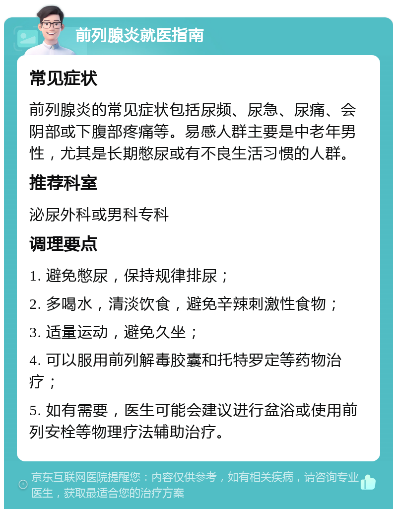 前列腺炎就医指南 常见症状 前列腺炎的常见症状包括尿频、尿急、尿痛、会阴部或下腹部疼痛等。易感人群主要是中老年男性，尤其是长期憋尿或有不良生活习惯的人群。 推荐科室 泌尿外科或男科专科 调理要点 1. 避免憋尿，保持规律排尿； 2. 多喝水，清淡饮食，避免辛辣刺激性食物； 3. 适量运动，避免久坐； 4. 可以服用前列解毒胶囊和托特罗定等药物治疗； 5. 如有需要，医生可能会建议进行盆浴或使用前列安栓等物理疗法辅助治疗。