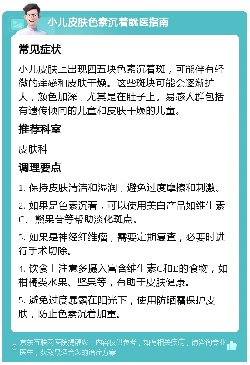 小儿皮肤色素沉着就医指南 常见症状 小儿皮肤上出现四五块色素沉着斑，可能伴有轻微的痒感和皮肤干燥。这些斑块可能会逐渐扩大，颜色加深，尤其是在肚子上。易感人群包括有遗传倾向的儿童和皮肤干燥的儿童。 推荐科室 皮肤科 调理要点 1. 保持皮肤清洁和湿润，避免过度摩擦和刺激。 2. 如果是色素沉着，可以使用美白产品如维生素C、熊果苷等帮助淡化斑点。 3. 如果是神经纤维瘤，需要定期复查，必要时进行手术切除。 4. 饮食上注意多摄入富含维生素C和E的食物，如柑橘类水果、坚果等，有助于皮肤健康。 5. 避免过度暴露在阳光下，使用防晒霜保护皮肤，防止色素沉着加重。